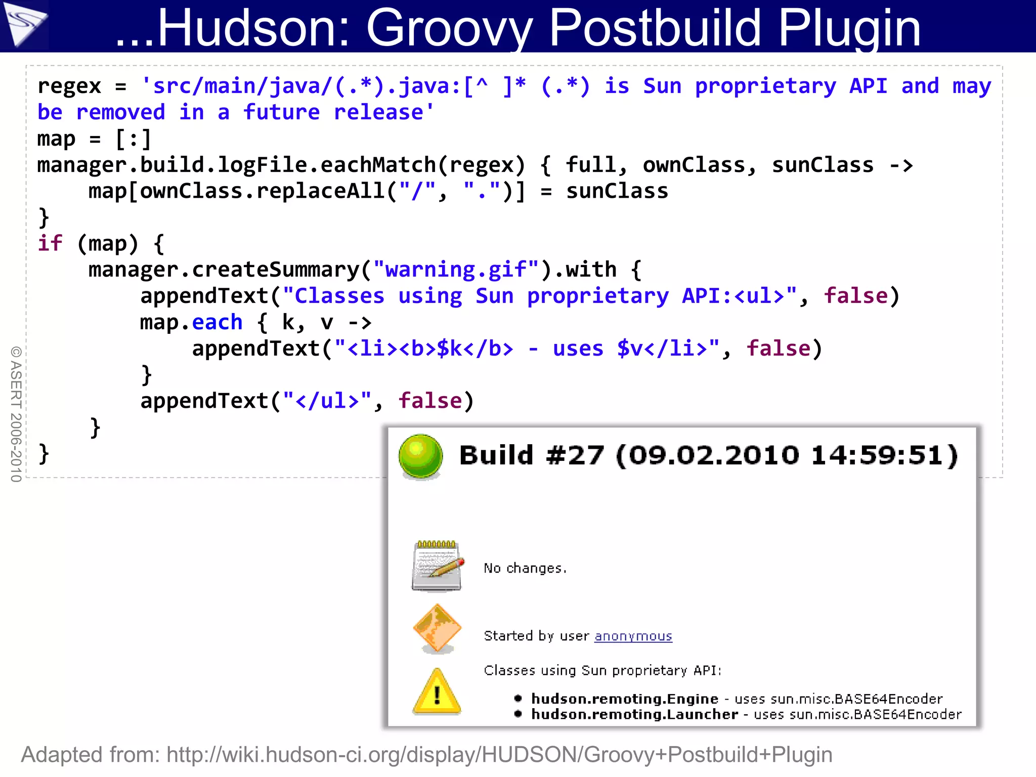 ...Hudson: Groovy Postbuild Plugin
                    regex = 'src/main/java/(.*).java:[^ ]* (.*) is Sun proprietary API and may
                    be removed in a future release'
                    map = [:]
                    manager.build.logFile.eachMatch(regex) { full, ownClass, sunClass ->
                        map[ownClass.replaceAll("/", ".")] = sunClass
                    }
                    if (map) {
                        manager.createSummary("warning.gif").with {
                            appendText("Classes using Sun proprietary API:<ul>", false)
                            map.each { k, v ->
                                appendText("<li><b>$k</b> - uses $v</li>", false)
© ASERT 2006-2010




                            }
                            appendText("</ul>", false)
                        }
                    }




                Adapted from: http://wiki.hudson-ci.org/display/HUDSON/Groovy+Postbuild+Plugin
 