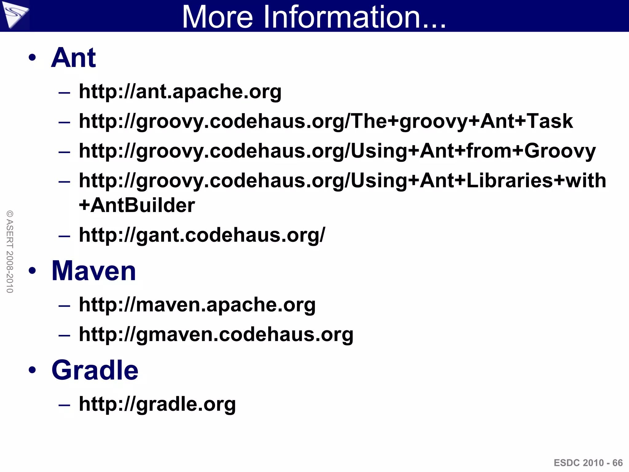 More Information...
                    • Ant
                      – http://ant.apache.org
                      – http://groovy.codehaus.org/The+groovy+Ant+Task
                      – http://groovy.codehaus.org/Using+Ant+from+Groovy
                      – http://groovy.codehaus.org/Using+Ant+Libraries+with
                        +AntBuilder
© ASERT 2008-2010




                      – http://gant.codehaus.org/
                    • Maven
                      – http://maven.apache.org
                      – http://gmaven.codehaus.org
                    • Gradle
                      – http://gradle.org

                                                                     ESDC 2010 - 66
 