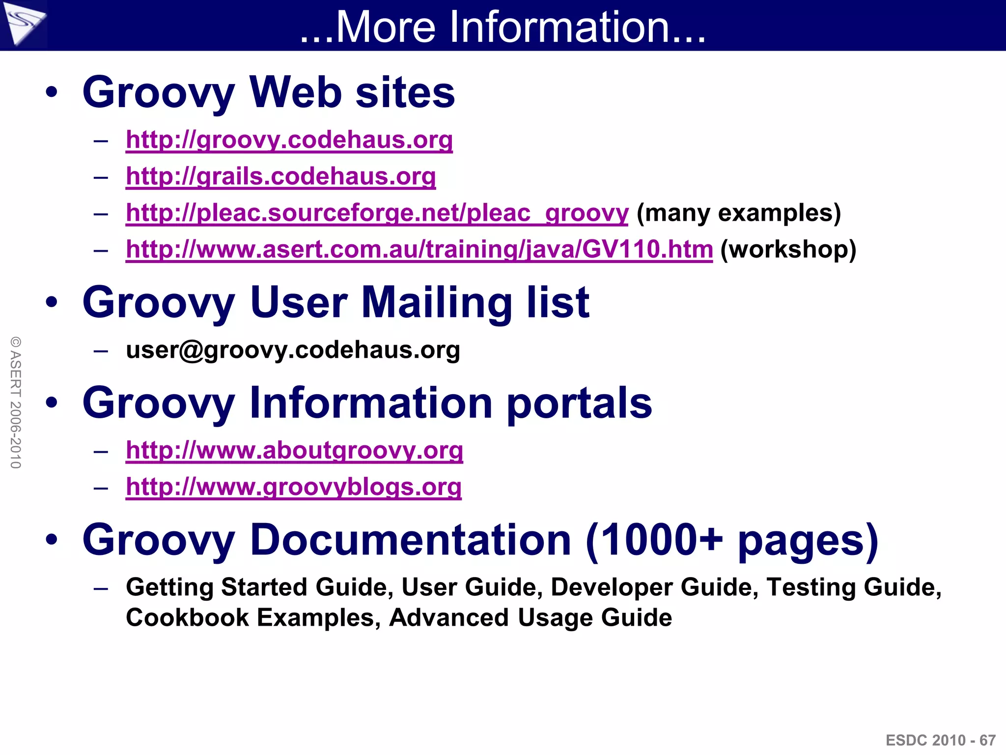 ...More Information...
                    • Groovy Web sites
                      –   http://groovy.codehaus.org
                      –   http://grails.codehaus.org
                      –   http://pleac.sourceforge.net/pleac_groovy (many examples)
                      –   http://www.asert.com.au/training/java/GV110.htm (workshop)

                    • Groovy User Mailing list
                      – user@groovy.codehaus.org
© ASERT 2006-2010




                    • Groovy Information portals
                      – http://www.aboutgroovy.org
                      – http://www.groovyblogs.org

                    • Groovy Documentation (1000+ pages)
                      – Getting Started Guide, User Guide, Developer Guide, Testing Guide,
                        Cookbook Examples, Advanced Usage Guide



                                                                                       ESDC 2010 - 67
 
