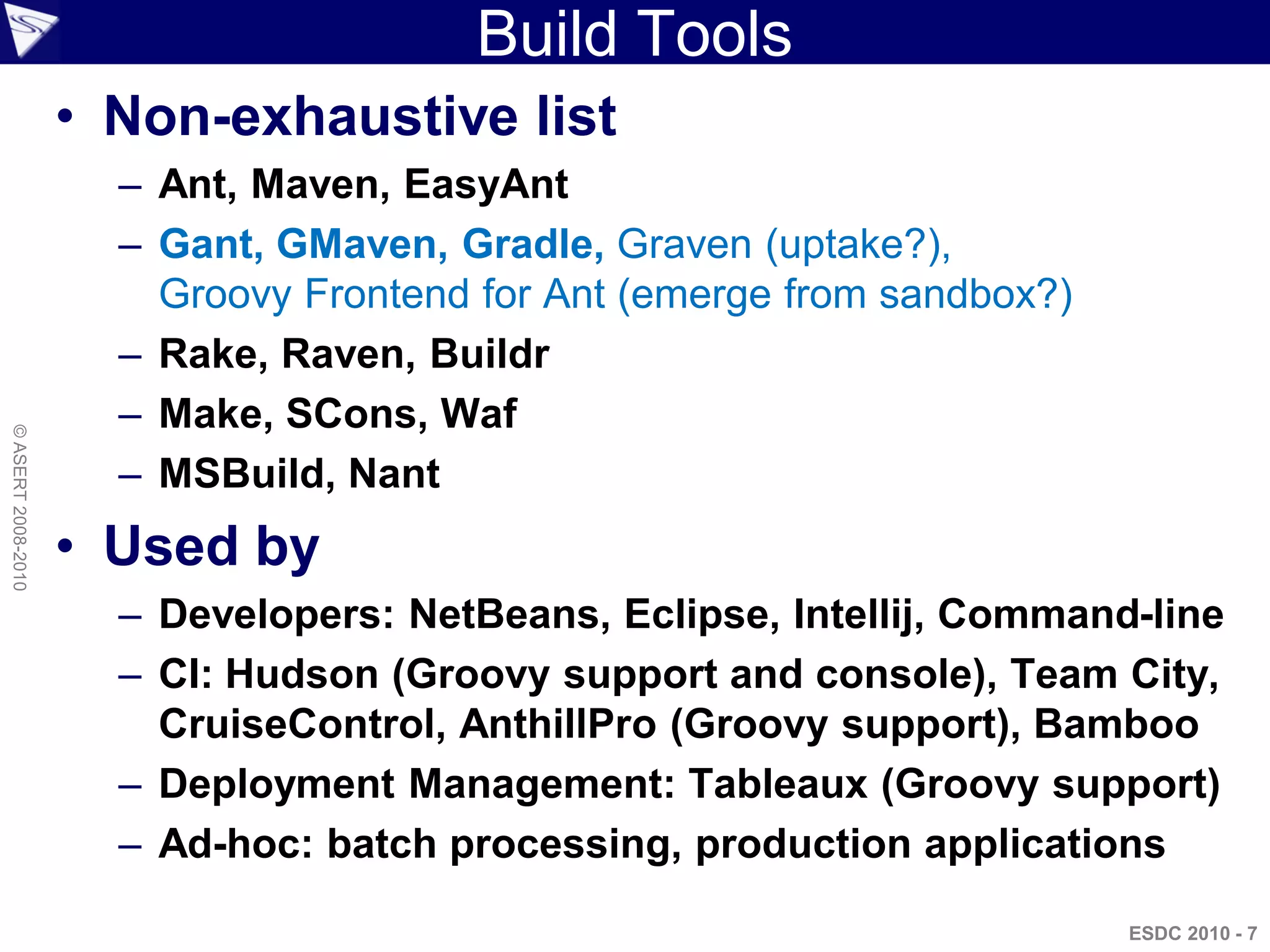 Build Tools
                    • Non-exhaustive list
                      – Ant, Maven, EasyAnt
                      – Gant, GMaven, Gradle, Graven (uptake?),
                        Groovy Frontend for Ant (emerge from sandbox?)
                      – Rake, Raven, Buildr
                      – Make, SCons, Waf
© ASERT 2008-2010




                      – MSBuild, Nant
                    • Used by
                      – Developers: NetBeans, Eclipse, Intellij, Command-line
                      – CI: Hudson (Groovy support and console), Team City,
                        CruiseControl, AnthillPro (Groovy support), Bamboo
                      – Deployment Management: Tableaux (Groovy support)
                      – Ad-hoc: batch processing, production applications
                                                                         ESDC 2010 - 7
 