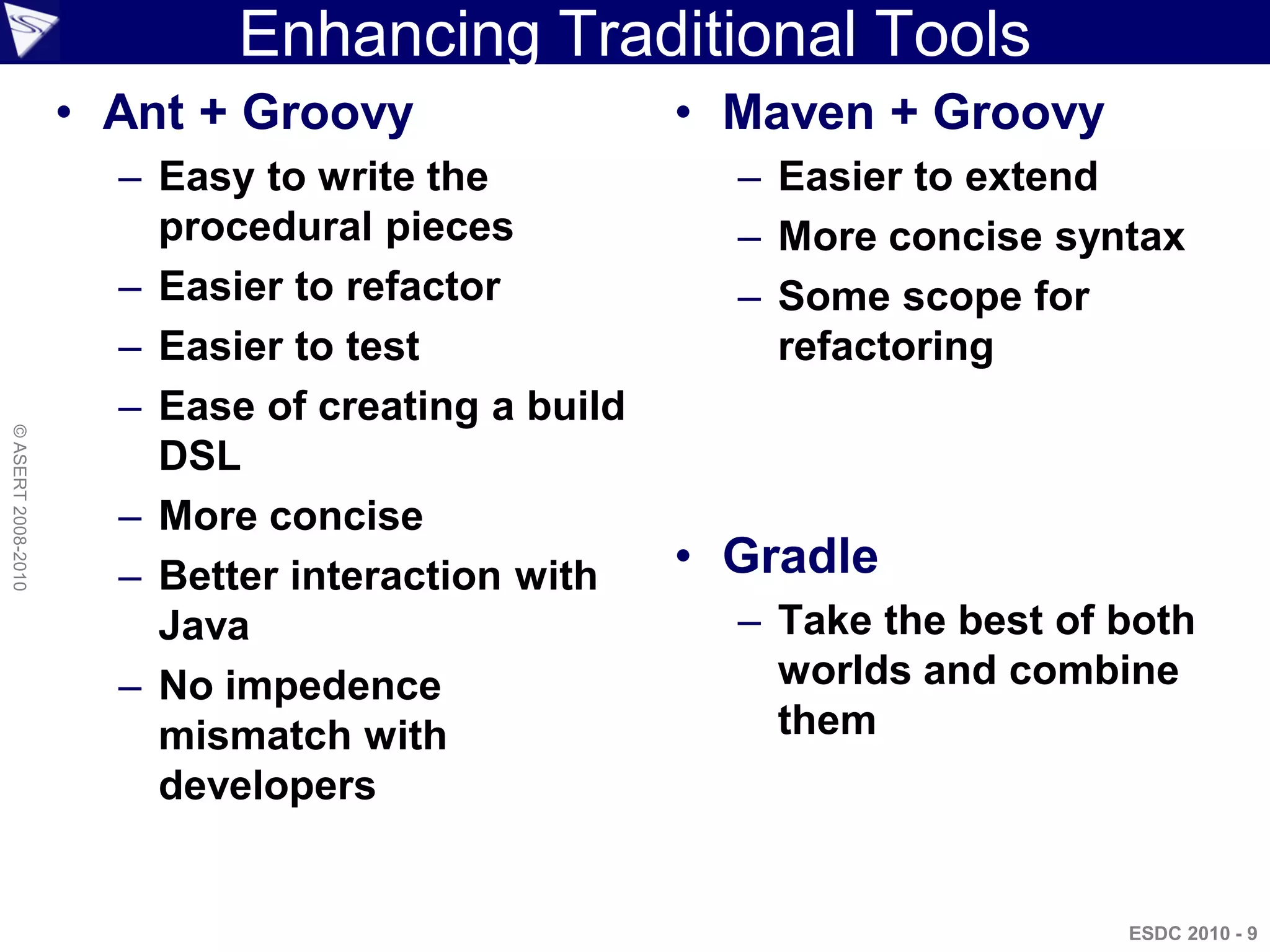 Enhancing Traditional Tools
                    • Ant + Groovy                 • Maven + Groovy
                      – Easy to write the            – Easier to extend
                        procedural pieces            – More concise syntax
                      – Easier to refactor           – Some scope for
                      – Easier to test                 refactoring
                      – Ease of creating a build
© ASERT 2008-2010




                        DSL
                      – More concise
                      – Better interaction with    • Gradle
                        Java                         – Take the best of both
                      – No impedence                   worlds and combine
                        mismatch with                  them
                        developers


                                                                        ESDC 2010 - 9
 