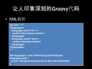 让人印象深刻的Groovy代码
• XML解析
 def xml = """
 <languages>
  <language name="C++">
    <author>Stroustrup</author>
  </language>
  <language name="Java">
    <author>Gosling</author>
  </language>
 </languages>
 """

 def languages = new XmlParser().parseText(xml)
 languages.each {
   println "${it.@name} authored by ${it.author[0].text()}"
 }
 
