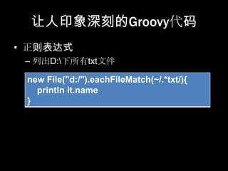 让人印象深刻的Groovy代码
• 正则表达式
 – 列出D:下所有txt文件

 new File("d:/").eachFileMatch(~/.*txt/){
   println it.name
 }
 
