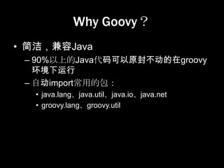 Why Goovy？
• 简洁，兼容Java
 – 90%以上的Java代码可以原封不动的在groovy
   环境下运行
 – 自动import常用的包：
   • java.lang、java.util、java.io、java.net
   • groovy.lang、groovy.util
 