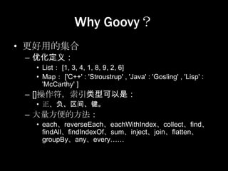 Why Goovy？
• 更好用的集合
 – 优化定义：
  • List： [1, 3, 4, 1, 8, 9, 2, 6]
  • Map： ['C++' : 'Stroustrup' , 'Java' : 'Gosling' , 'Lisp' :
    'McCarthy' ]
 – []操作符，索引类型可以是：
  • 正、负、区间、键。
 – 大量方便的方法：
  • each、reverseEach、eachWithIndex、collect、find、
    findAll、findIndexOf、sum、inject、join、flatten、
    groupBy、any、every……
 