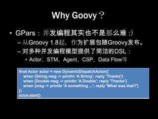 Why Goovy？
• GPars：并发编程其实也不是那么难 :）
 – 从Groovy 1.8起，作为扩展包随Groovy发布。
 – 对多种并发编程模型提供了简洁的DSL：
    • Actor、STM、Agent、CSP、Data Flow等

 final Actor actor = new DynamicDispatchActor({
    when {String msg -> println 'A String'; reply 'Thanks'}
    when {Double msg -> println 'A Double'; reply 'Thanks'}
    when {msg -> println 'A something ...'; reply 'What was that?'}
 })
 actor.start()
 