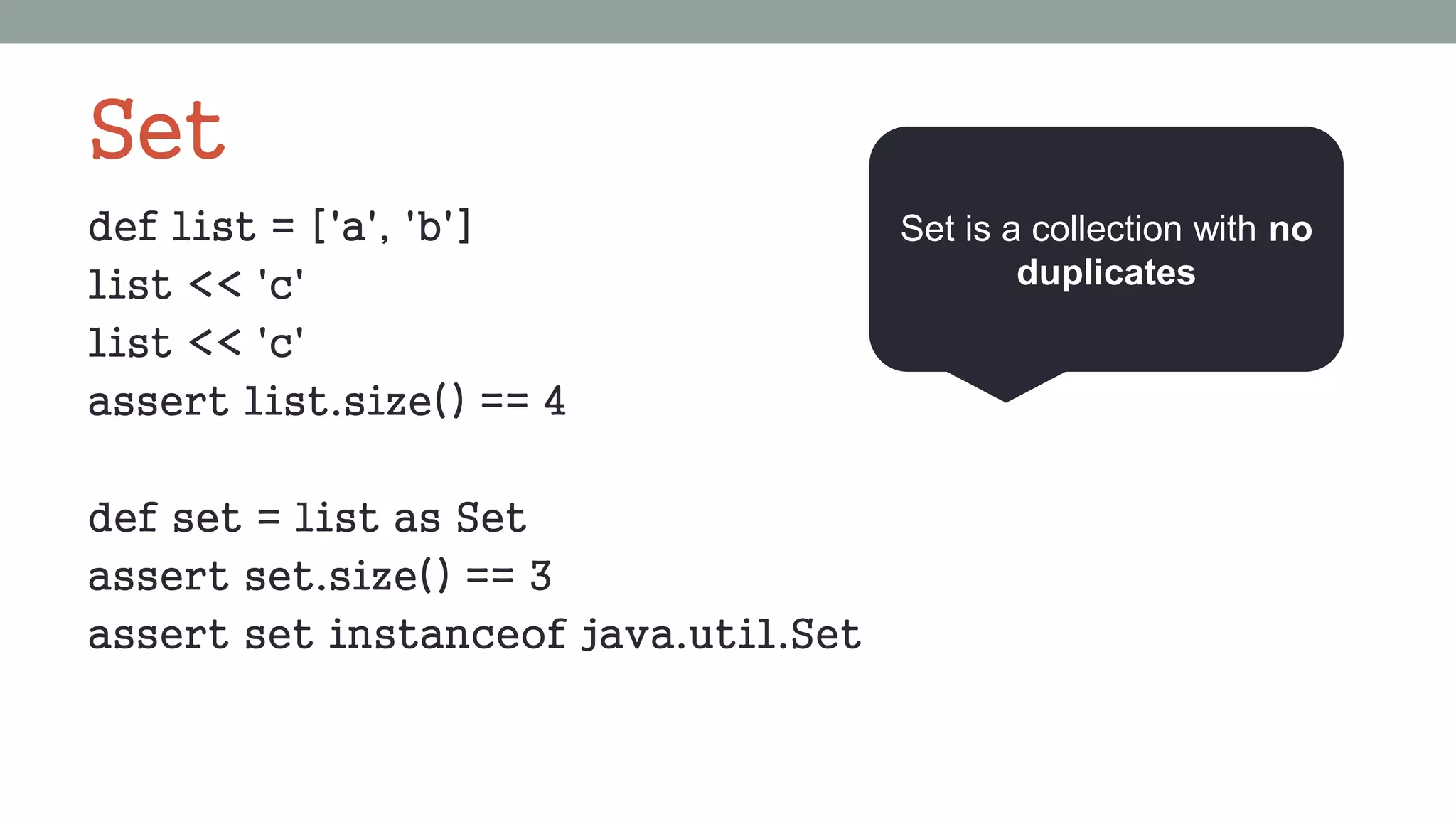 Set
def list = ['a', 'b']
list << 'c'
list << 'c'
assert list.size() == 4
def set = list as Set
assert set.size() == 3
assert set instanceof java.util.Set
Set is a collection with no
duplicates
 