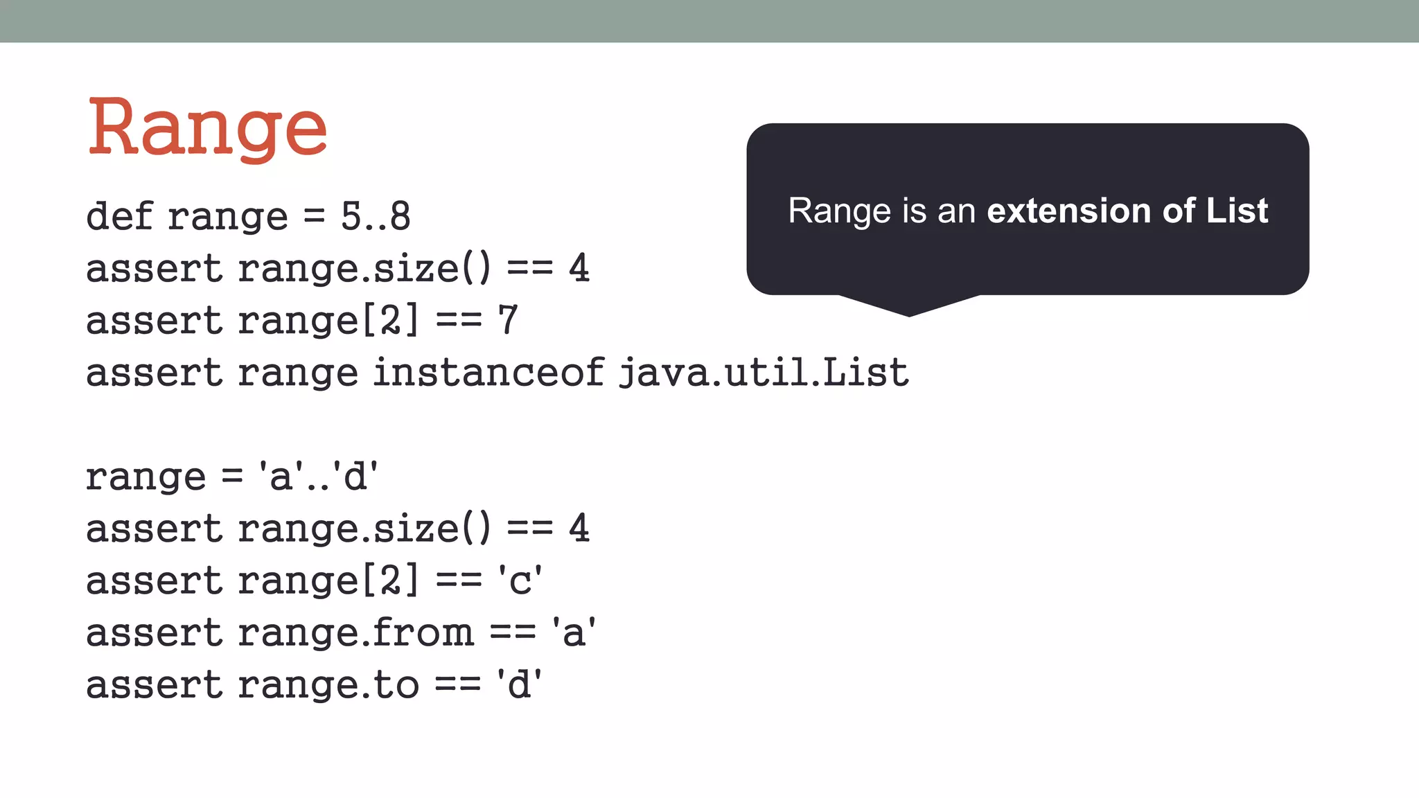 Range
def range = 5..8
assert range.size() == 4
assert range[2] == 7
assert range instanceof java.util.List
range = 'a'..'d'
assert range.size() == 4
assert range[2] == 'c'
assert range.from == 'a'
assert range.to == 'd'
Range is an extension of List
 