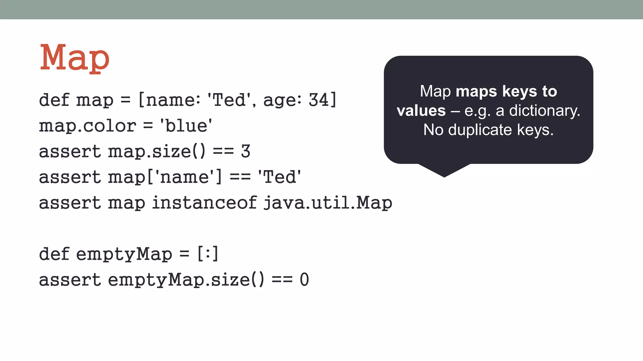 Map
def map = [name: 'Ted', age: 34]
map.color = 'blue'
assert map.size() == 3
assert map['name'] == 'Ted'
assert map instanceof java.util.Map
def emptyMap = [:]
assert emptyMap.size() == 0
Map maps keys to
values – e.g. a dictionary.
No duplicate keys.
 