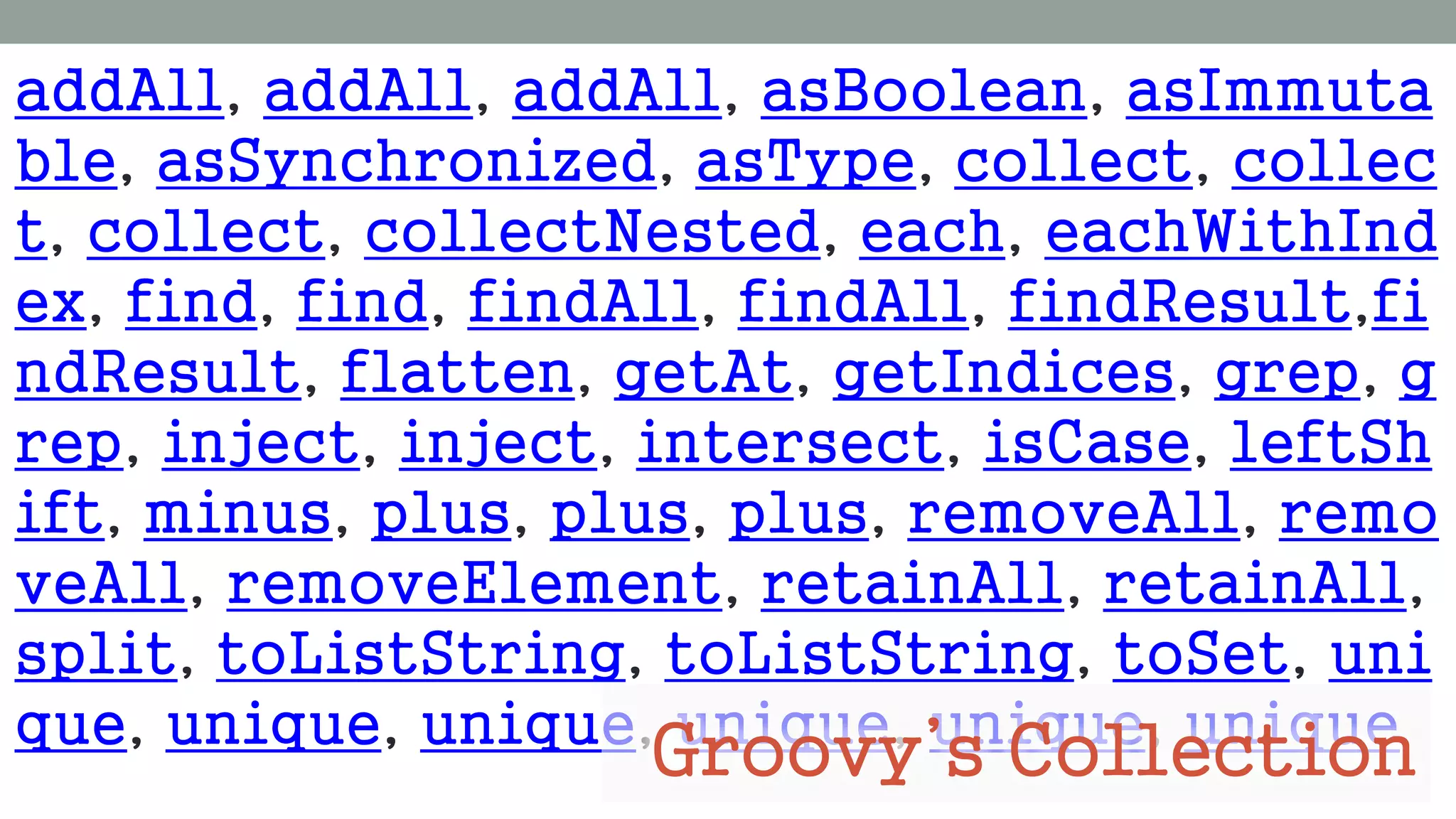 addAll, addAll, addAll, asBoolean, asImmuta
ble, asSynchronized, asType, collect, collec
t, collect, collectNested, each, eachWithInd
ex, find, find, findAll, findAll, findResult,fi
ndResult, flatten, getAt, getIndices, grep, g
rep, inject, inject, intersect, isCase, leftSh
ift, minus, plus, plus, plus, removeAll, remo
veAll, removeElement, retainAll, retainAll,
split, toListString, toListString, toSet, uni
que, unique, unique, unique, unique, unique
Groovy’s Collection
 