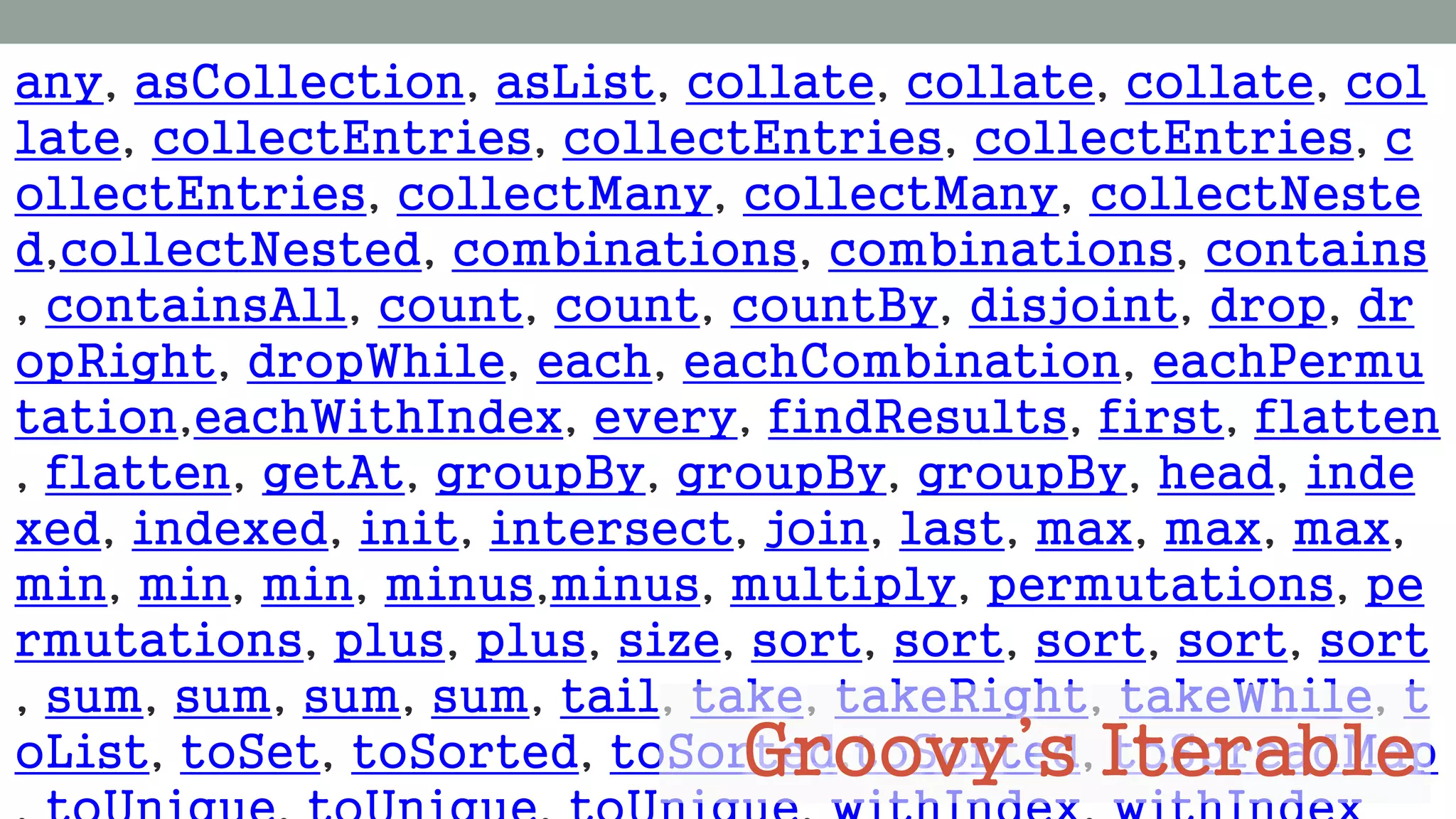 any, asCollection, asList, collate, collate, collate, col
late, collectEntries, collectEntries, collectEntries, c
ollectEntries, collectMany, collectMany, collectNeste
d,collectNested, combinations, combinations, contains
, containsAll, count, count, countBy, disjoint, drop, dr
opRight, dropWhile, each, eachCombination, eachPermu
tation,eachWithIndex, every, findResults, first, flatten
, flatten, getAt, groupBy, groupBy, groupBy, head, inde
xed, indexed, init, intersect, join, last, max, max, max,
min, min, min, minus,minus, multiply, permutations, pe
rmutations, plus, plus, size, sort, sort, sort, sort, sort
, sum, sum, sum, sum, tail, take, takeRight, takeWhile, t
oList, toSet, toSorted, toSorted,toSorted, toSpreadMapGroovy’s Iterable
 