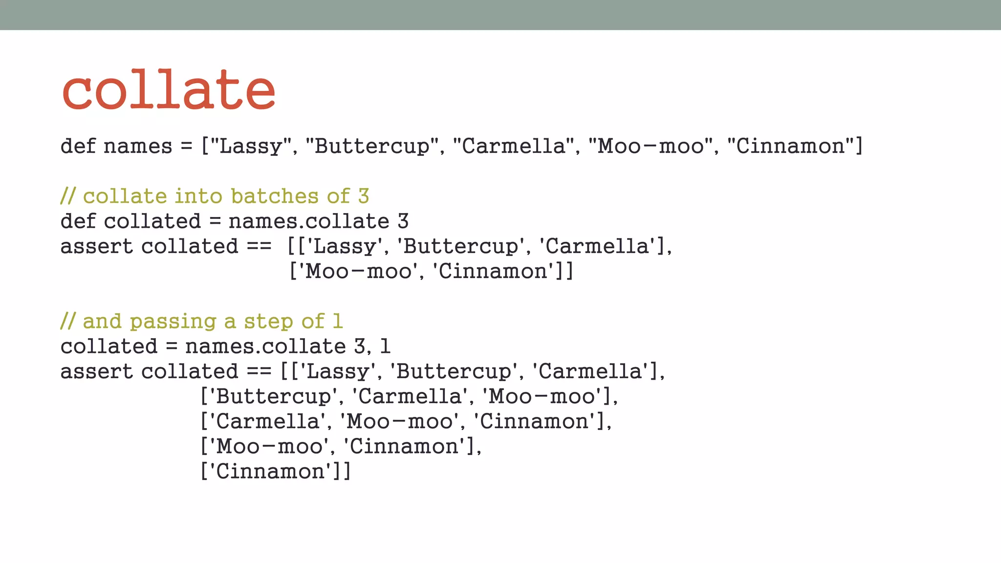 collate
def names = ["Lassy", "Buttercup", "Carmella", "Moo-moo", "Cinnamon"]
// collate into batches of 3
def collated = names.collate 3
assert collated == [['Lassy', 'Buttercup', 'Carmella'],
['Moo-moo', 'Cinnamon']]
// and passing a step of 1
collated = names.collate 3, 1
assert collated == [['Lassy', 'Buttercup', 'Carmella'],
['Buttercup', 'Carmella', 'Moo-moo'],
['Carmella', 'Moo-moo', 'Cinnamon'],
['Moo-moo', 'Cinnamon'],
['Cinnamon']]
 