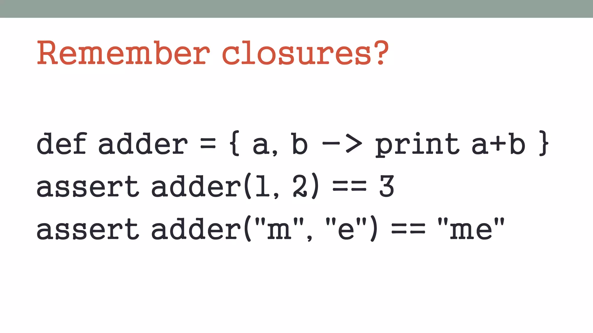 Remember closures?
def adder = { a, b -> print a+b }
assert adder(1, 2) == 3
assert adder("m", "e") == "me"
 