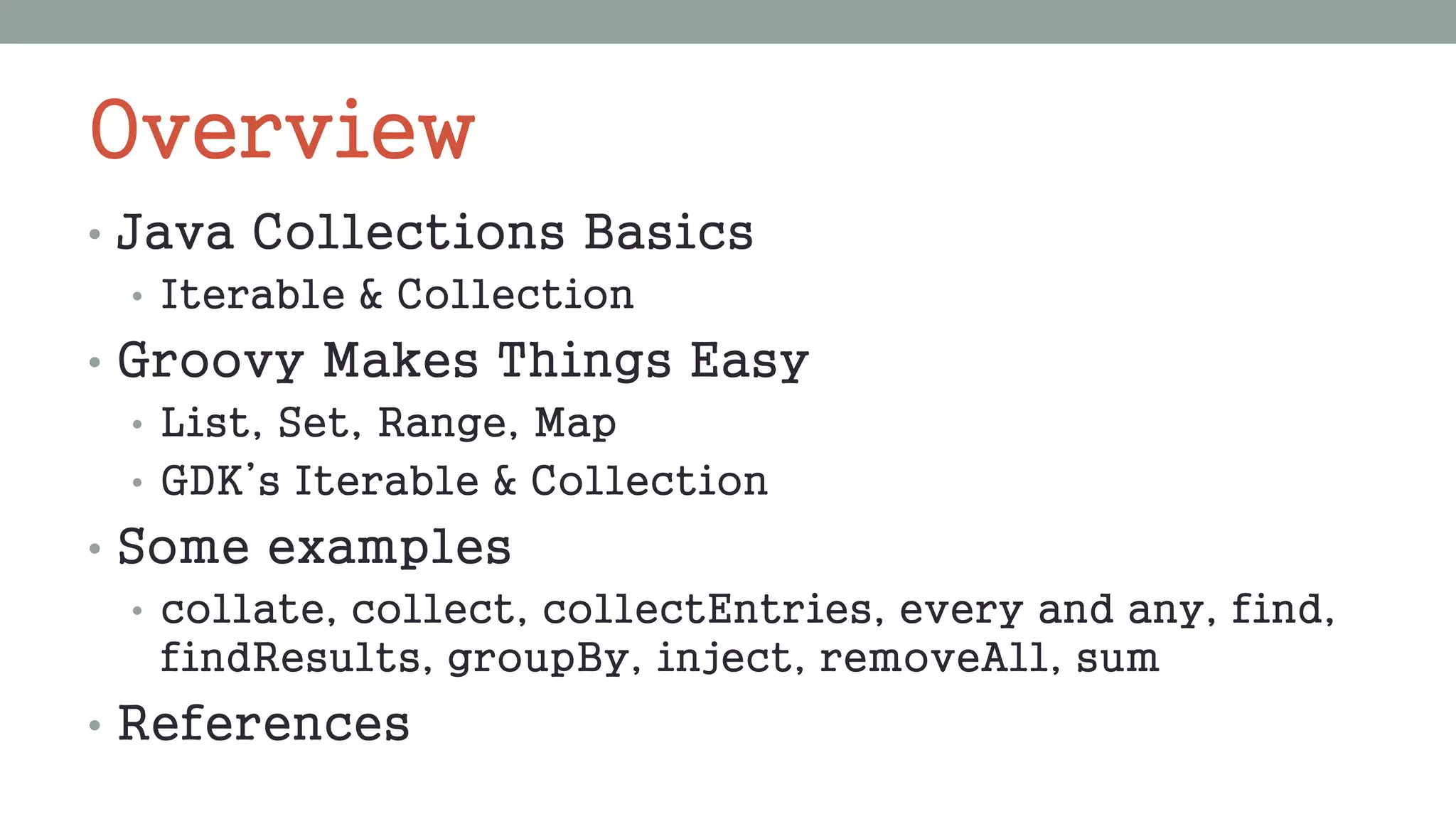 Overview
• Java Collections Basics
• Iterable & Collection
• Groovy Makes Things Easy
• List, Set, Range, Map
• GDK’s Iterable & Collection
• Some examples
• collate, collect, collectEntries, every and any, find,
findResults, groupBy, inject, removeAll, sum
• References
 