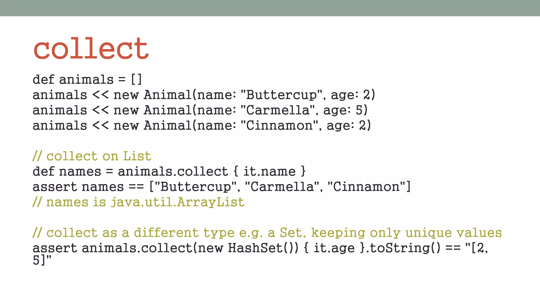 collect
def animals = []
animals << new Animal(name: "Buttercup", age: 2)
animals << new Animal(name: "Carmella", age: 5)
animals << new Animal(name: "Cinnamon", age: 2)
// collect on List
def names = animals.collect { it.name }
assert names == ["Buttercup", "Carmella", "Cinnamon"]
// names is java.util.ArrayList
// collect as a different type e.g. a Set, keeping only unique values
assert animals.collect(new HashSet()) { it.age }.toString() == "[2,
5]"
 