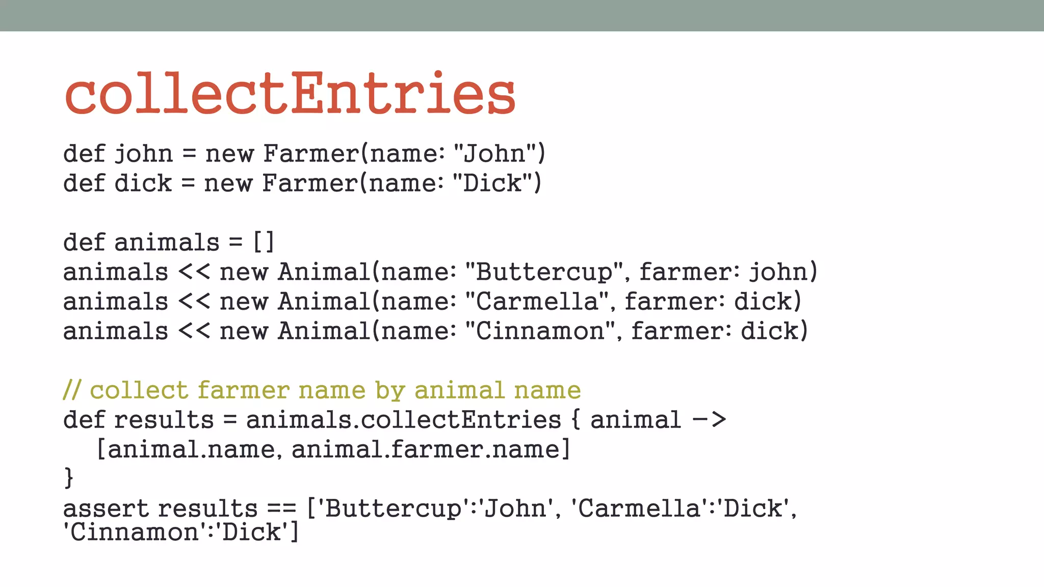 collectEntries
def john = new Farmer(name: "John")
def dick = new Farmer(name: "Dick")
def animals = []
animals << new Animal(name: "Buttercup", farmer: john)
animals << new Animal(name: "Carmella", farmer: dick)
animals << new Animal(name: "Cinnamon", farmer: dick)
// collect farmer name by animal name
def results = animals.collectEntries { animal ->
[animal.name, animal.farmer.name]
}
assert results == ['Buttercup':'John', 'Carmella':'Dick',
'Cinnamon':'Dick']
 