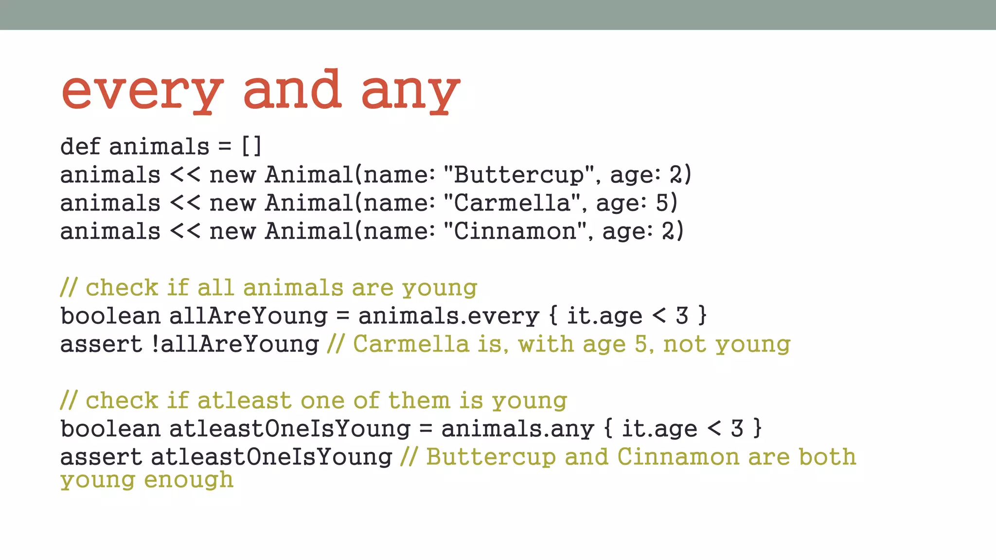 every and any
def animals = []
animals << new Animal(name: "Buttercup", age: 2)
animals << new Animal(name: "Carmella", age: 5)
animals << new Animal(name: "Cinnamon", age: 2)
// check if all animals are young
boolean allAreYoung = animals.every { it.age < 3 }
assert !allAreYoung // Carmella is, with age 5, not young
// check if atleast one of them is young
boolean atleastOneIsYoung = animals.any { it.age < 3 }
assert atleastOneIsYoung // Buttercup and Cinnamon are both
young enough
 