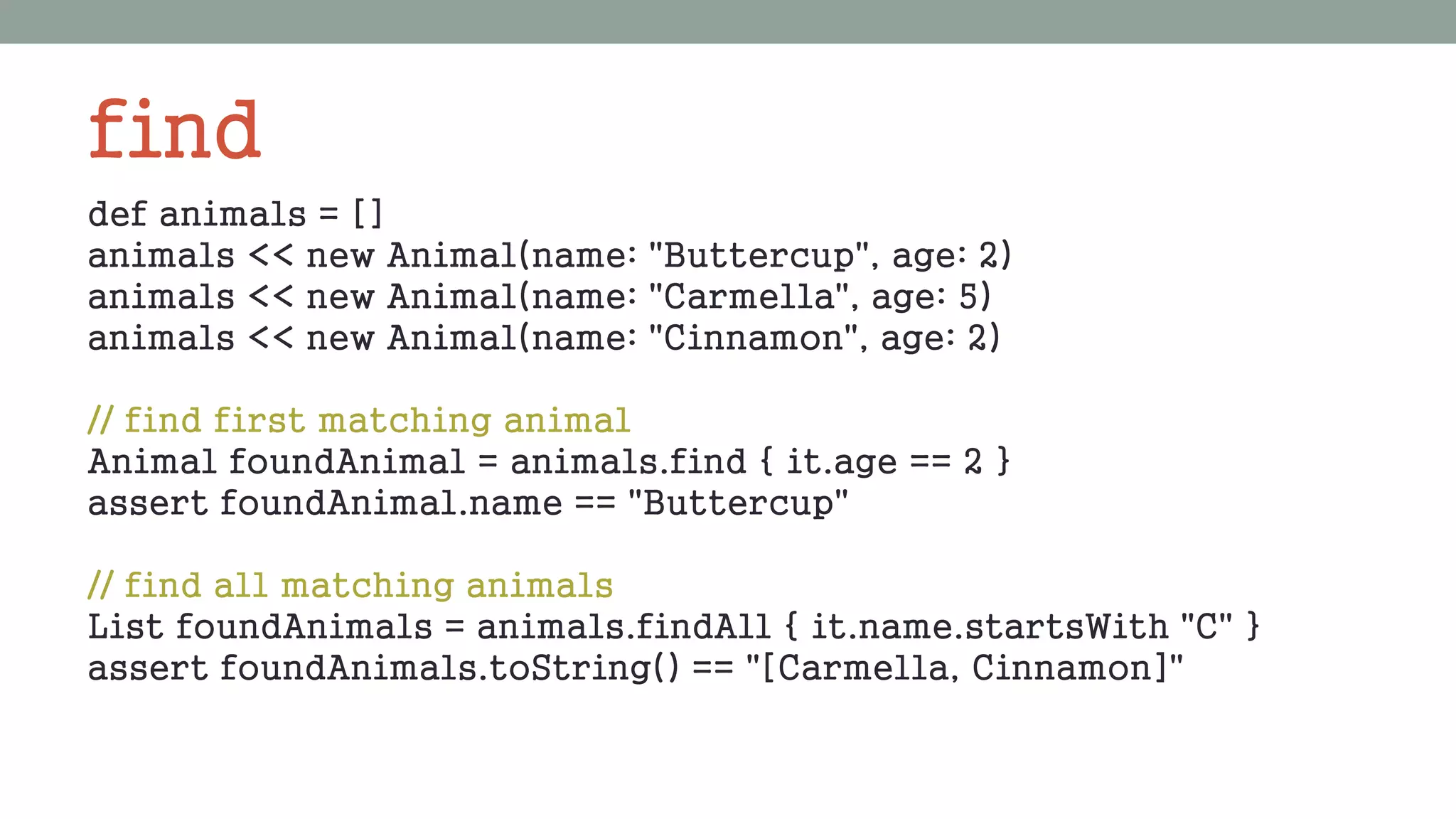 find
def animals = []
animals << new Animal(name: "Buttercup", age: 2)
animals << new Animal(name: "Carmella", age: 5)
animals << new Animal(name: "Cinnamon", age: 2)
// find first matching animal
Animal foundAnimal = animals.find { it.age == 2 }
assert foundAnimal.name == "Buttercup"
// find all matching animals
List foundAnimals = animals.findAll { it.name.startsWith "C" }
assert foundAnimals.toString() == "[Carmella, Cinnamon]"
 