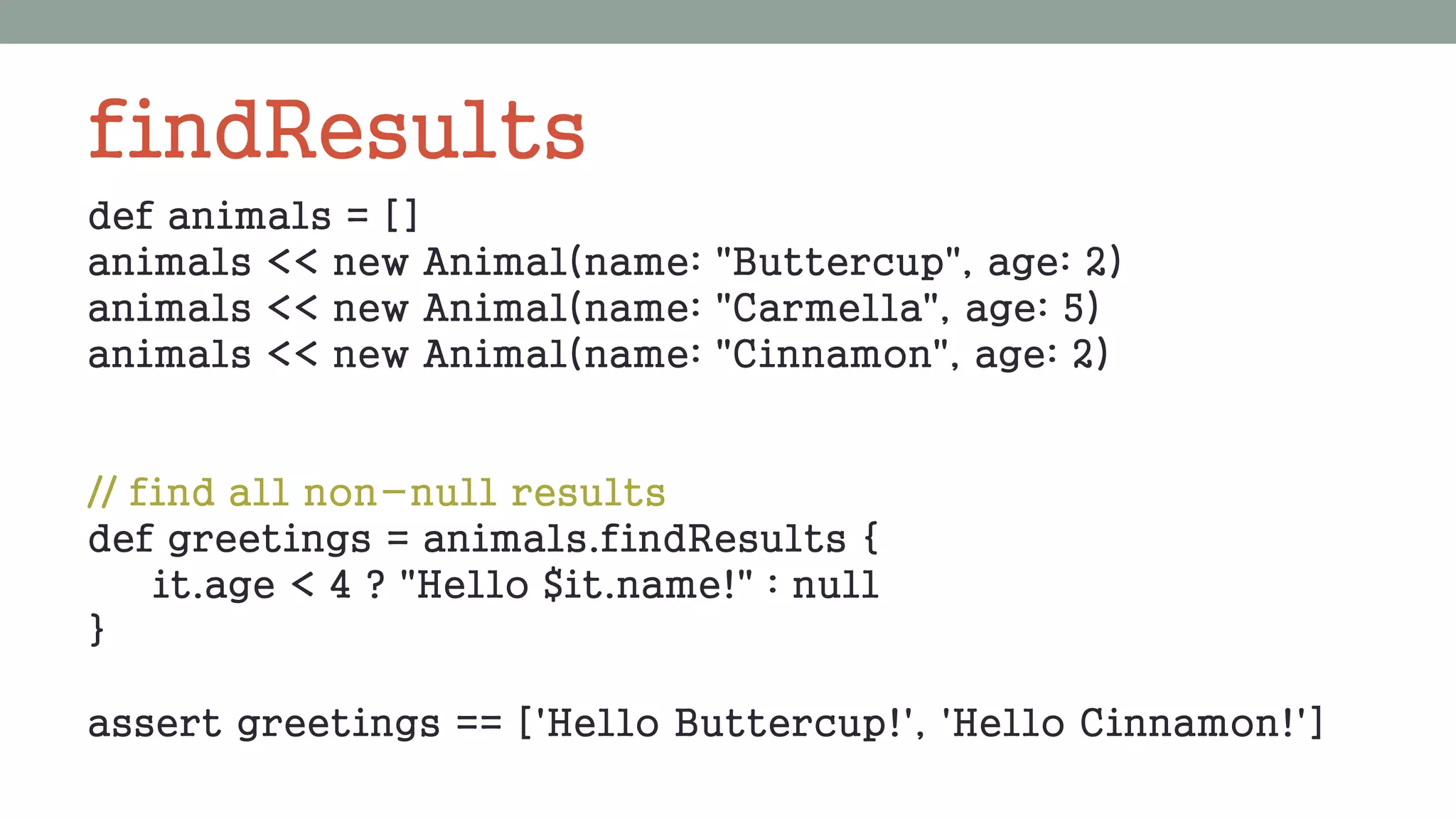 findResults
def animals = []
animals << new Animal(name: "Buttercup", age: 2)
animals << new Animal(name: "Carmella", age: 5)
animals << new Animal(name: "Cinnamon", age: 2)
// find all non-null results
def greetings = animals.findResults {
it.age < 4 ? "Hello $it.name!" : null
}
assert greetings == ['Hello Buttercup!', 'Hello Cinnamon!']
 