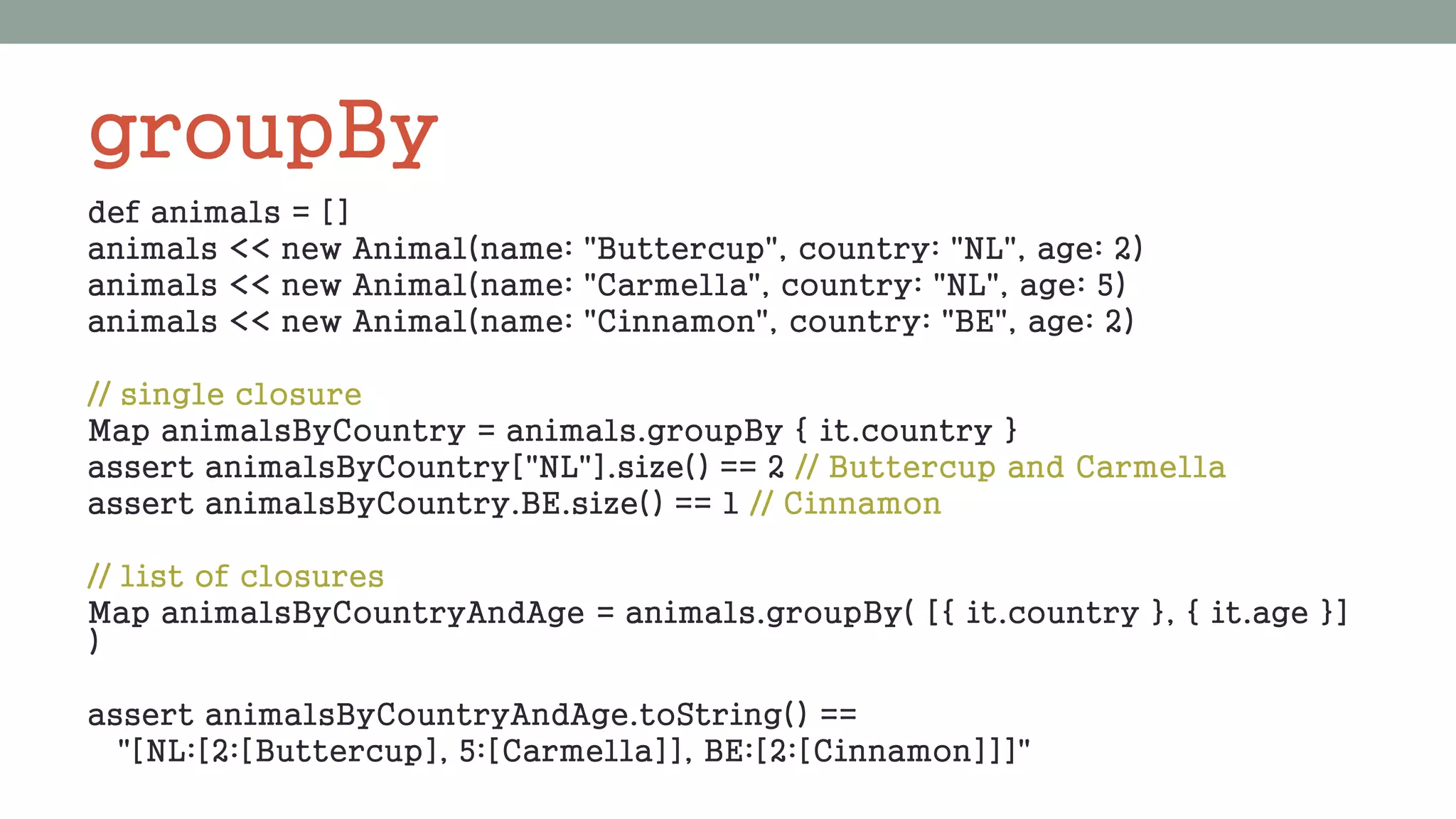 groupBy
def animals = []
animals << new Animal(name: "Buttercup", country: "NL", age: 2)
animals << new Animal(name: "Carmella", country: "NL", age: 5)
animals << new Animal(name: "Cinnamon", country: "BE", age: 2)
// single closure
Map animalsByCountry = animals.groupBy { it.country }
assert animalsByCountry["NL"].size() == 2 // Buttercup and Carmella
assert animalsByCountry.BE.size() == 1 // Cinnamon
// list of closures
Map animalsByCountryAndAge = animals.groupBy( [{ it.country }, { it.age }]
)
assert animalsByCountryAndAge.toString() ==
"[NL:[2:[Buttercup], 5:[Carmella]], BE:[2:[Cinnamon]]]"
 