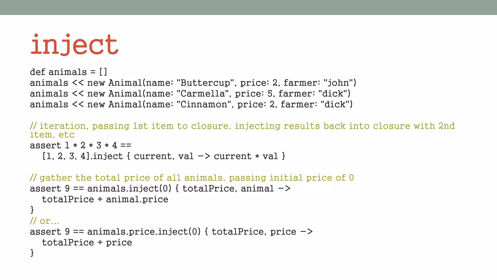 inject
def animals = []
animals << new Animal(name: "Buttercup", price: 2, farmer: "john")
animals << new Animal(name: "Carmella", price: 5, farmer: "dick")
animals << new Animal(name: "Cinnamon", price: 2, farmer: "dick")
// iteration, passing 1st item to closure, injecting results back into closure with 2nd
item, etc
assert 1 * 2 * 3 * 4 ==
[1, 2, 3, 4].inject { current, val -> current * val }
// gather the total price of all animals, passing initial price of 0
assert 9 == animals.inject(0) { totalPrice, animal ->
totalPrice + animal.price
}
// or...
assert 9 == animals.price.inject(0) { totalPrice, price ->
totalPrice + price
}
 