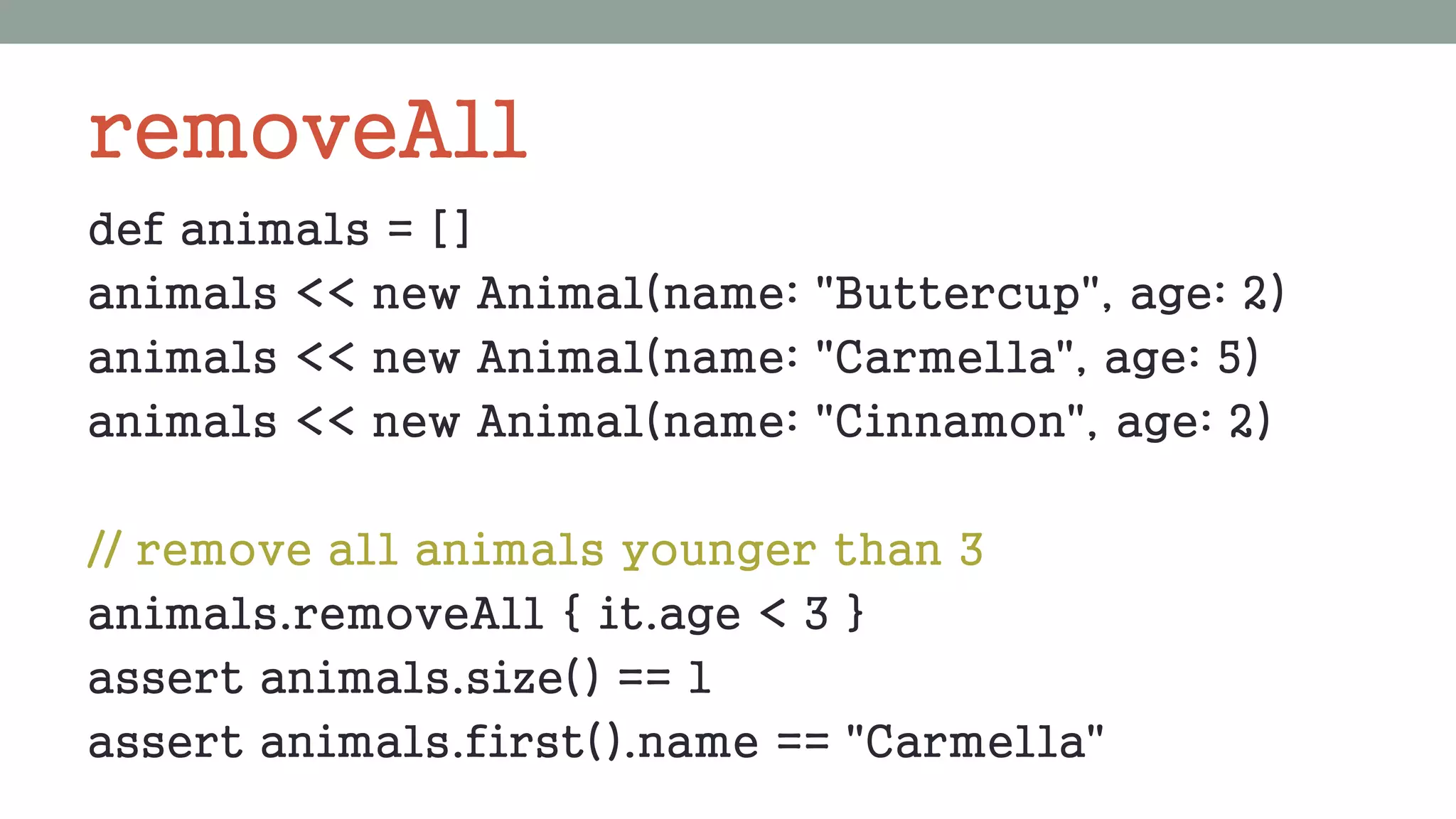 removeAll
def animals = []
animals << new Animal(name: "Buttercup", age: 2)
animals << new Animal(name: "Carmella", age: 5)
animals << new Animal(name: "Cinnamon", age: 2)
// remove all animals younger than 3
animals.removeAll { it.age < 3 }
assert animals.size() == 1
assert animals.first().name == "Carmella"
 