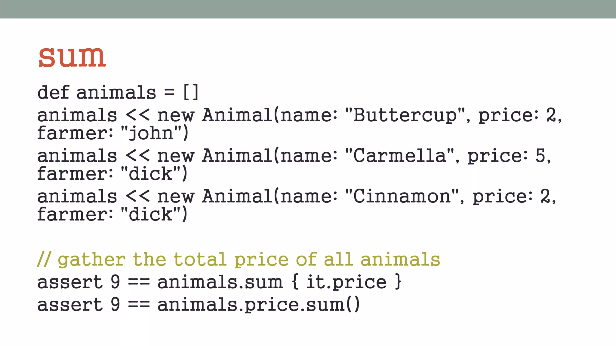 sum
def animals = []
animals << new Animal(name: "Buttercup", price: 2,
farmer: "john")
animals << new Animal(name: "Carmella", price: 5,
farmer: "dick")
animals << new Animal(name: "Cinnamon", price: 2,
farmer: "dick")
// gather the total price of all animals
assert 9 == animals.sum { it.price }
assert 9 == animals.price.sum()
 