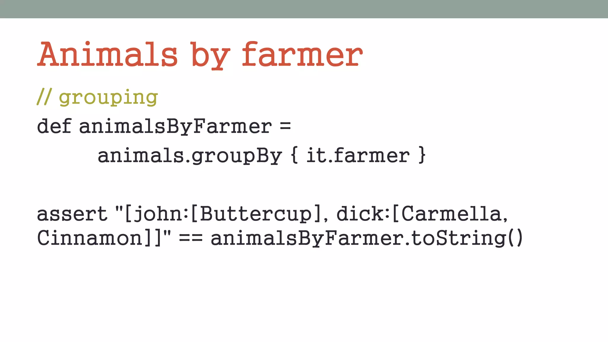 Animals by farmer
// grouping
def animalsByFarmer =
animals.groupBy { it.farmer }
assert "[john:[Buttercup], dick:[Carmella,
Cinnamon]]" == animalsByFarmer.toString()
 