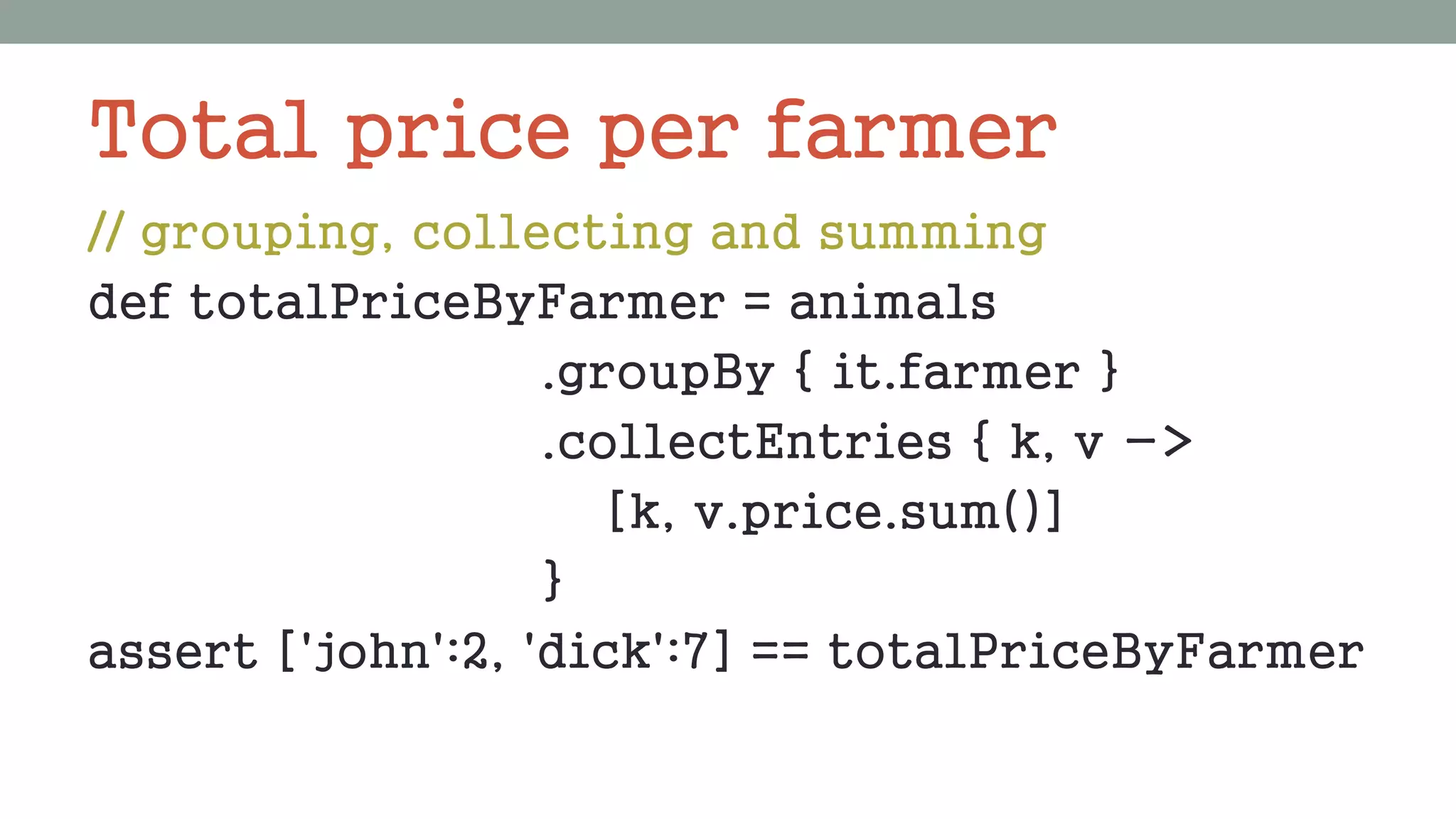 Total price per farmer
// grouping, collecting and summing
def totalPriceByFarmer = animals
.groupBy { it.farmer }
.collectEntries { k, v ->
[k, v.price.sum()]
}
assert ['john':2, 'dick':7] == totalPriceByFarmer
 