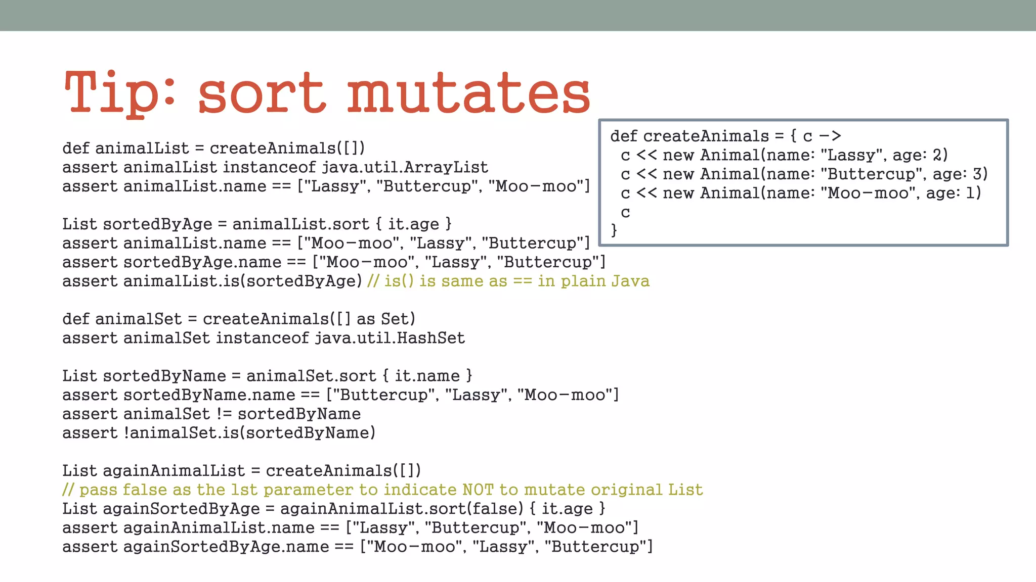 Tip: sort mutates
def animalList = createAnimals([])
assert animalList instanceof java.util.ArrayList
assert animalList.name == ["Lassy", "Buttercup", "Moo-moo"]
List sortedByAge = animalList.sort { it.age }
assert animalList.name == ["Moo-moo", "Lassy", "Buttercup"]
assert sortedByAge.name == ["Moo-moo", "Lassy", "Buttercup"]
assert animalList.is(sortedByAge) // is() is same as == in plain Java
def animalSet = createAnimals([] as Set)
assert animalSet instanceof java.util.HashSet
List sortedByName = animalSet.sort { it.name }
assert sortedByName.name == ["Buttercup", "Lassy", "Moo-moo"]
assert animalSet != sortedByName
assert !animalSet.is(sortedByName)
List againAnimalList = createAnimals([])
// pass false as the 1st parameter to indicate NOT to mutate original List
List againSortedByAge = againAnimalList.sort(false) { it.age }
assert againAnimalList.name == ["Lassy", "Buttercup", "Moo-moo"]
assert againSortedByAge.name == ["Moo-moo", "Lassy", "Buttercup"]
def createAnimals = { c ->
c << new Animal(name: "Lassy", age: 2)
c << new Animal(name: "Buttercup", age: 3)
c << new Animal(name: "Moo-moo", age: 1)
c
}
 