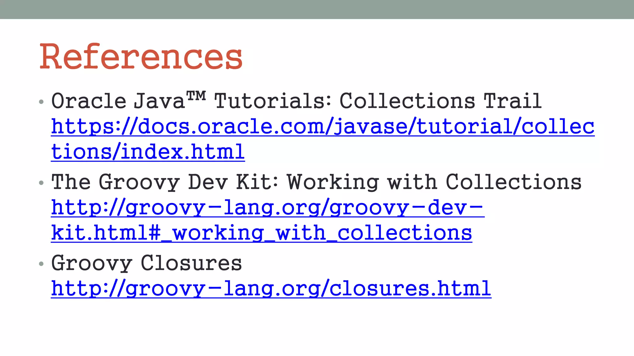 References
• Oracle Java™ Tutorials: Collections Trail
https://docs.oracle.com/javase/tutorial/collec
tions/index.html
• The Groovy Dev Kit: Working with Collections
http://groovy-lang.org/groovy-dev-
kit.html#_working_with_collections
• Groovy Closures
http://groovy-lang.org/closures.html
 