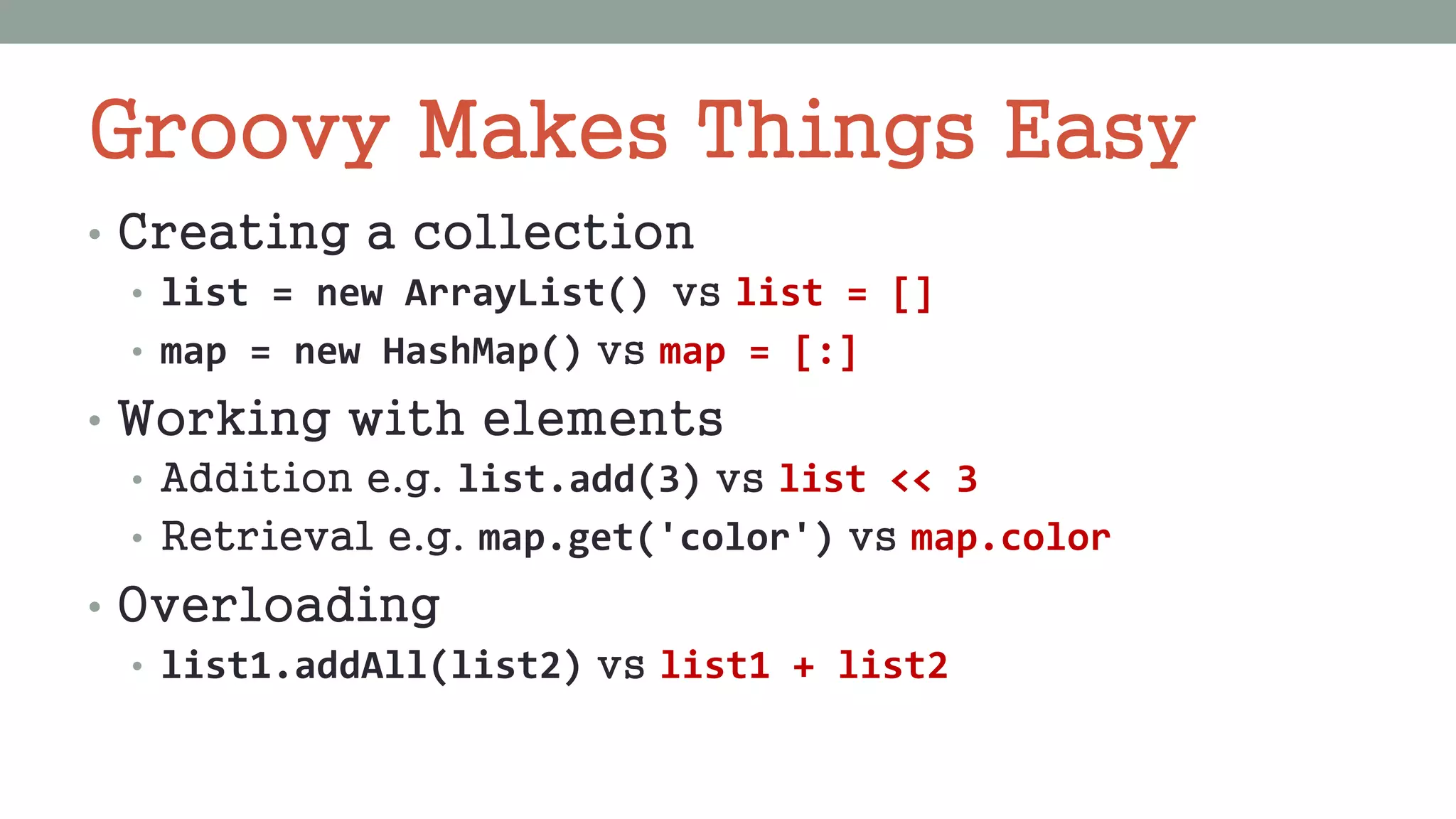 Groovy Makes Things Easy
• Creating a collection
• list = new ArrayList() vs list = []
• map = new HashMap() vs map = [:]
• Working with elements
• Addition e.g. list.add(3) vs list << 3
• Retrieval e.g. map.get('color') vs map.color
• Overloading
• list1.addAll(list2) vs list1 + list2
 