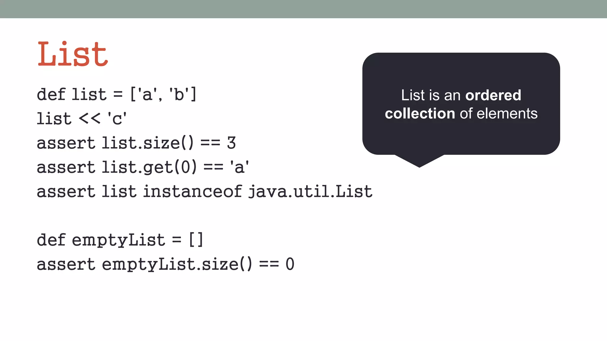 List
def list = ['a', 'b']
list << 'c'
assert list.size() == 3
assert list.get(0) == 'a'
assert list instanceof java.util.List
def emptyList = []
assert emptyList.size() == 0
List is an ordered
collection of elements
 