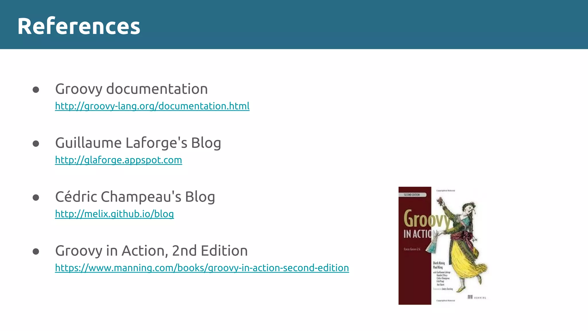 References
● Groovy documentation
http://groovy-lang.org/documentation.html
● Guillaume Laforge's Blog
http://glaforge.appspot.com
● Cédric Champeau's Blog
http://melix.github.io/blog
● Groovy in Action, 2nd Edition
https://www.manning.com/books/groovy-in-action-second-edition