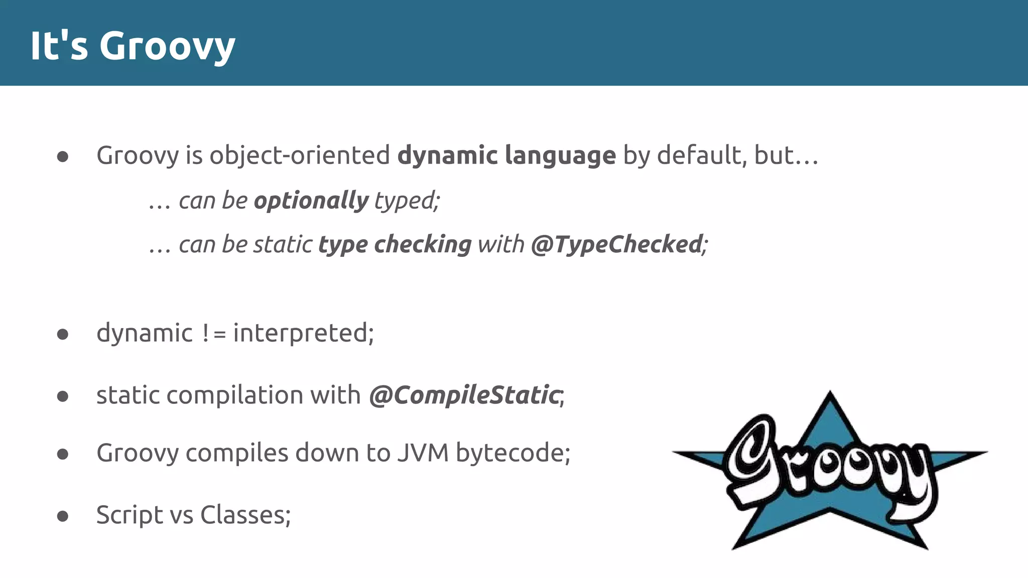 It's Groovy
● Groovy is object-oriented dynamic language by default, but…
… can be optionally typed;
… can be static type checking with @TypeChecked;
● dynamic != interpreted;
● static compilation with @CompileStatic;
● Groovy compiles down to JVM bytecode;
● Script vs Classes;