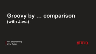 Groovy by … comparison
(with Java)
Ads Engineering
Liviu Tudor
 