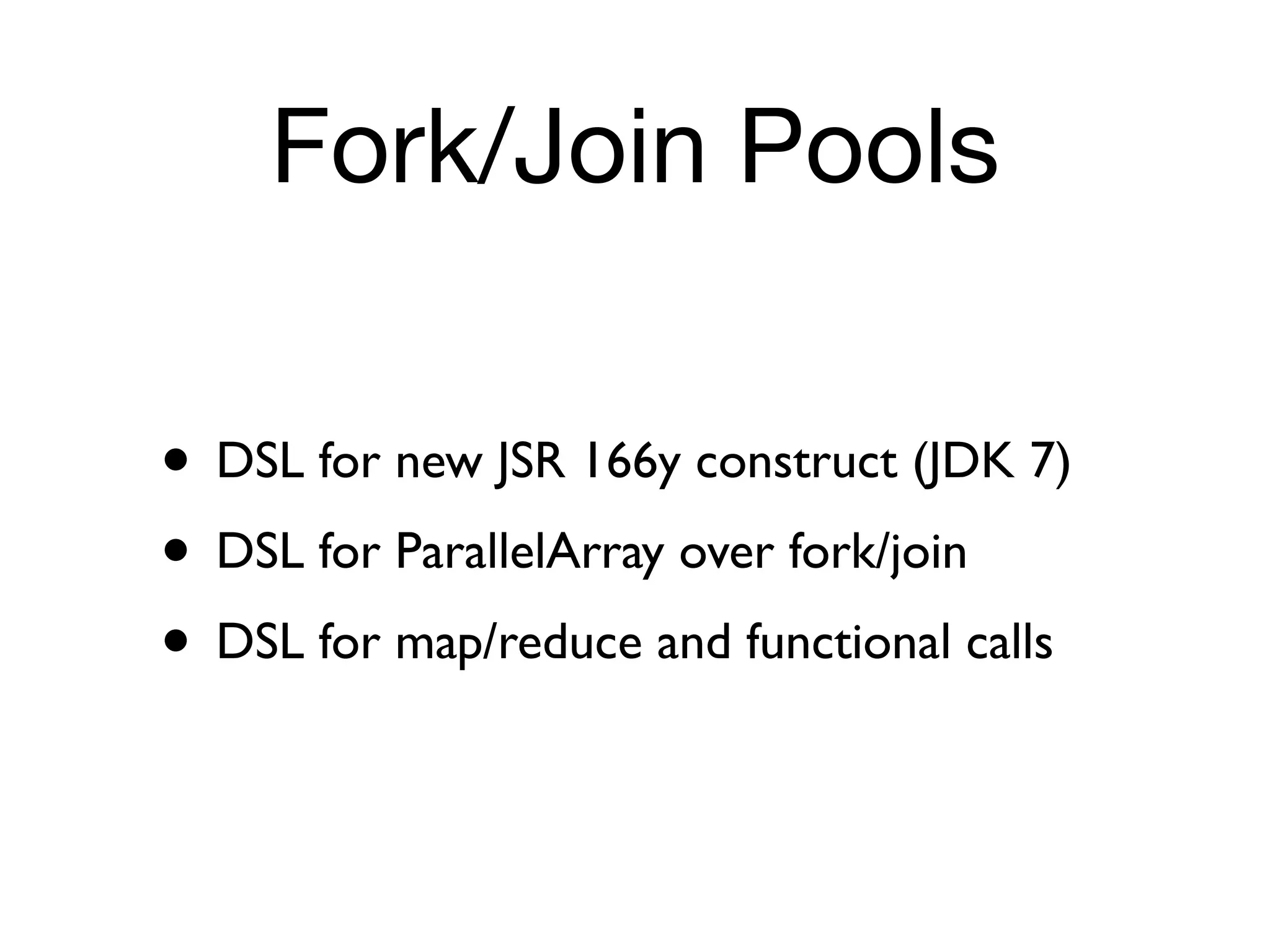 Fork/Join Pools

• DSL for new JSR 166y construct (JDK 7)
• DSL for ParallelArray over fork/join
• DSL for map/reduce and functional calls
 