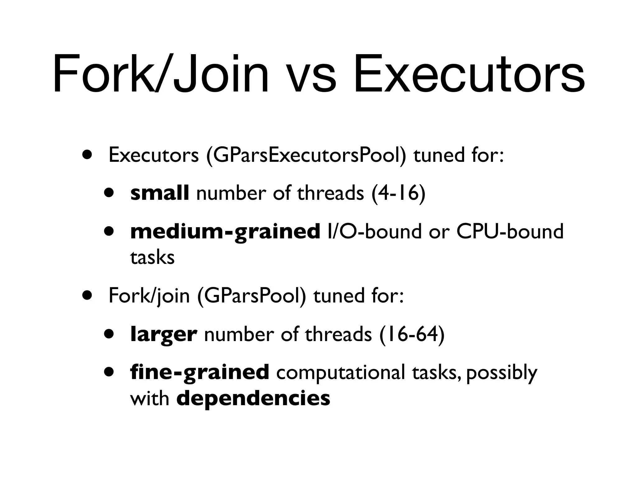 Fork/Join vs Executors
 •   Executors (GParsExecutorsPool) tuned for:
     •   small number of threads (4-16)
     •   medium-grained I/O-bound or CPU-bound
         tasks
 •   Fork/join (GParsPool) tuned for:
     •   larger number of threads (16-64)
     •   ﬁne-grained computational tasks, possibly
         with dependencies
 