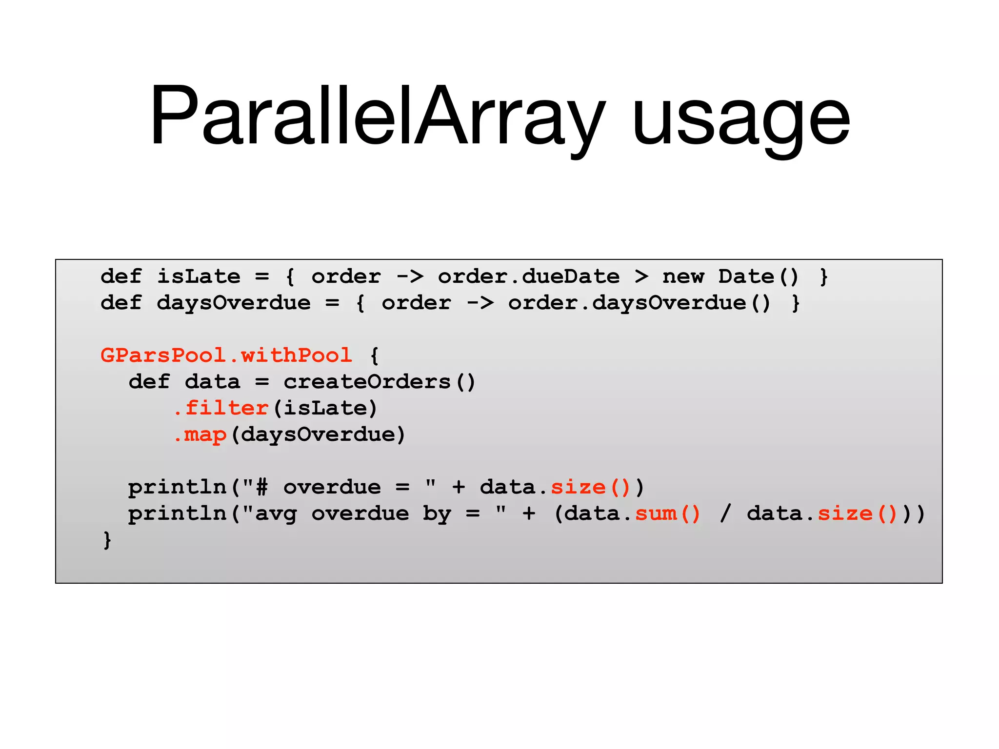 ParallelArray usage
def isLate = { order -> order.dueDate > new Date() }
def daysOverdue = { order -> order.daysOverdue() }

GParsPool.withPool {
  def data = createOrders()
     .filter(isLate)
     .map(daysOverdue)

    println("# overdue = " + data.size())
    println("avg overdue by = " + (data.sum() / data.size()))
}
 