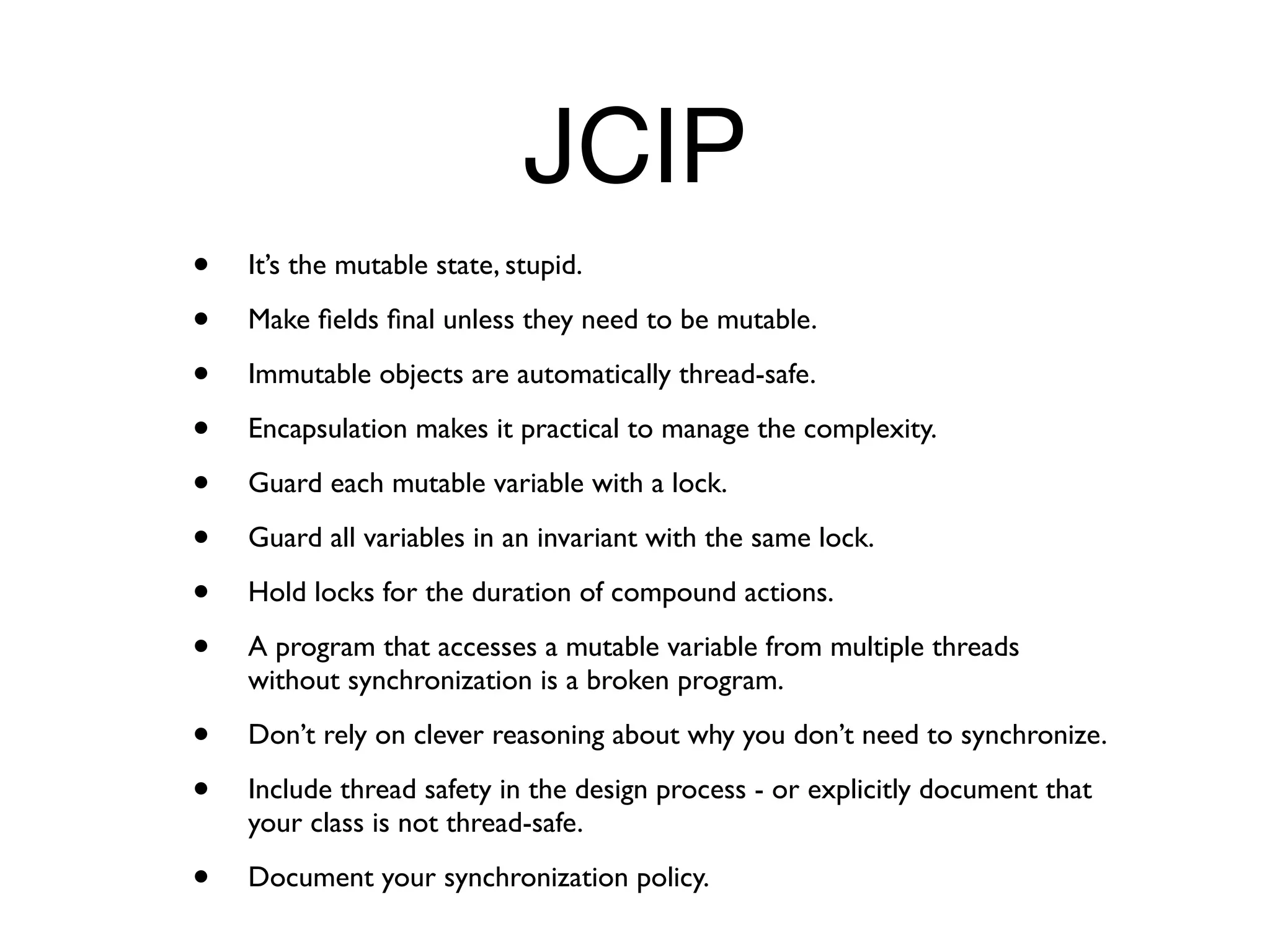 JCIP
•   It’s the mutable state, stupid.

•   Make ﬁelds ﬁnal unless they need to be mutable.

•   Immutable objects are automatically thread-safe.

•   Encapsulation makes it practical to manage the complexity.

•   Guard each mutable variable with a lock.

•   Guard all variables in an invariant with the same lock.

•   Hold locks for the duration of compound actions.

•   A program that accesses a mutable variable from multiple threads
    without synchronization is a broken program.

•   Don’t rely on clever reasoning about why you don’t need to synchronize.

•   Include thread safety in the design process - or explicitly document that
    your class is not thread-safe.

•   Document your synchronization policy.
 