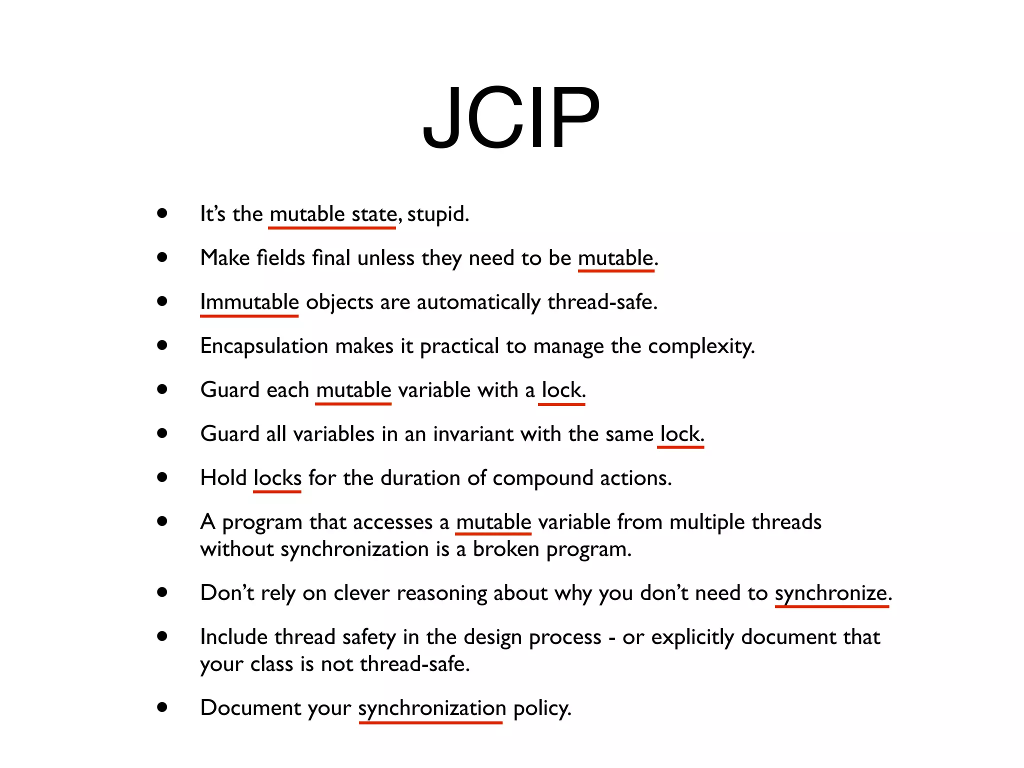JCIP
•   It’s the mutable state, stupid.

•   Make ﬁelds ﬁnal unless they need to be mutable.

•   Immutable objects are automatically thread-safe.

•   Encapsulation makes it practical to manage the complexity.

•   Guard each mutable variable with a lock.

•   Guard all variables in an invariant with the same lock.

•   Hold locks for the duration of compound actions.

•   A program that accesses a mutable variable from multiple threads
    without synchronization is a broken program.

•   Don’t rely on clever reasoning about why you don’t need to synchronize.

•   Include thread safety in the design process - or explicitly document that
    your class is not thread-safe.

•   Document your synchronization policy.
 