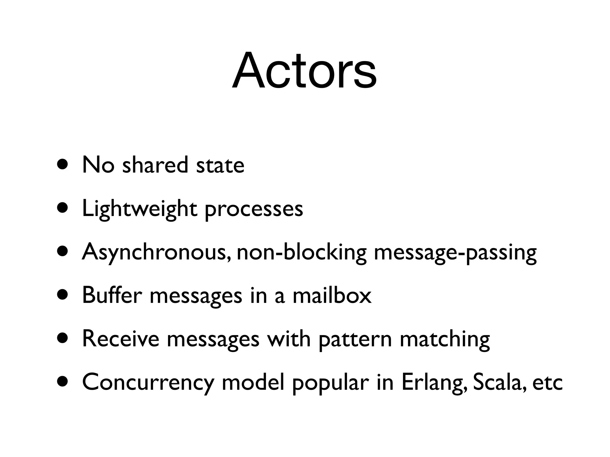 Actors
• No shared state
• Lightweight processes
• Asynchronous, non-blocking message-passing
• Buffer messages in a mailbox
• Receive messages with pattern matching
• Concurrency model popular in Erlang, Scala, etc
 