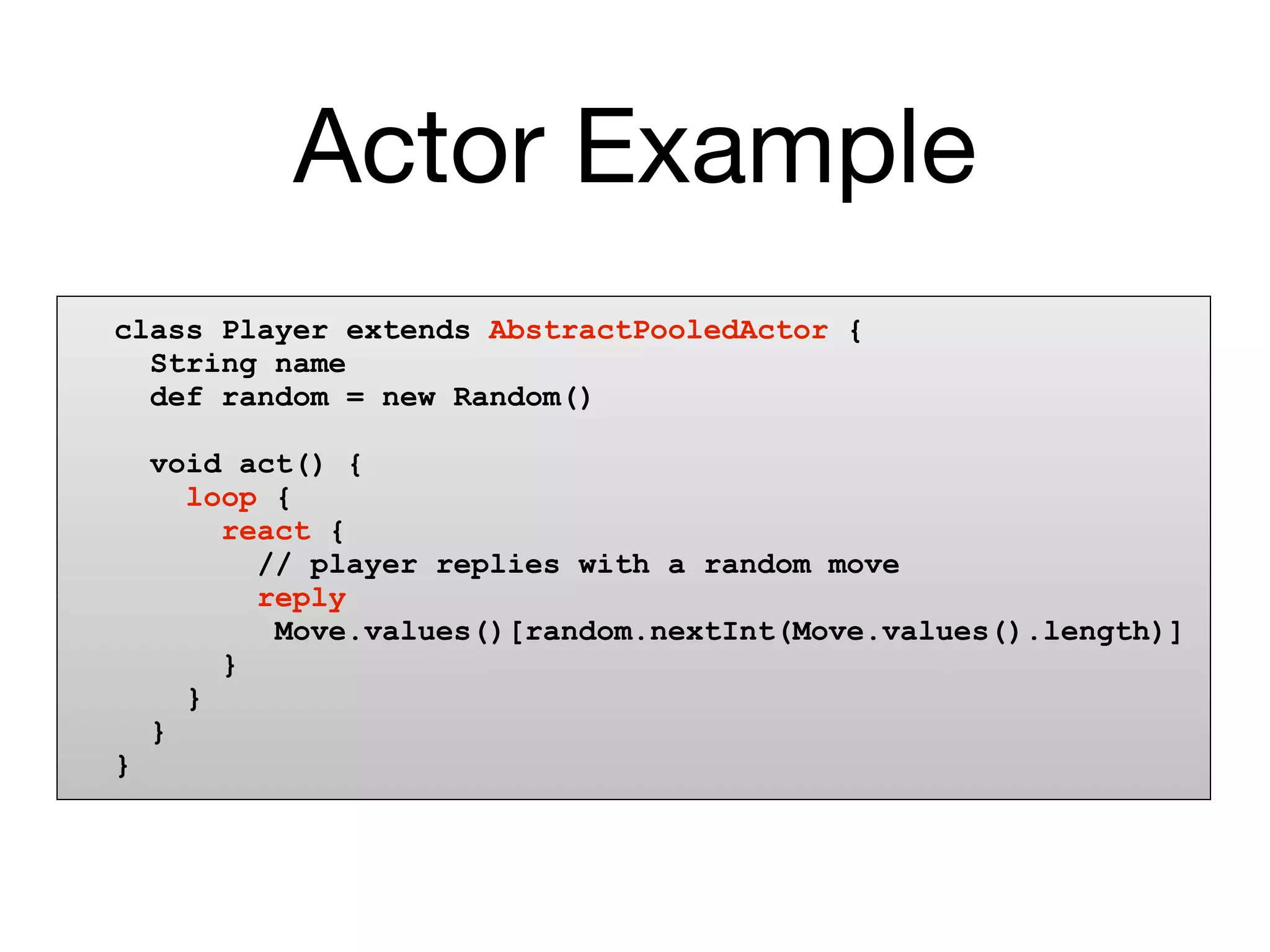 Actor Example
class Player extends AbstractPooledActor {
  String name
  def random = new Random()

    void act() {
      loop {
        react {
          // player replies with a random move
          reply
           Move.values()[random.nextInt(Move.values().length)]
        }
      }
    }
}
 