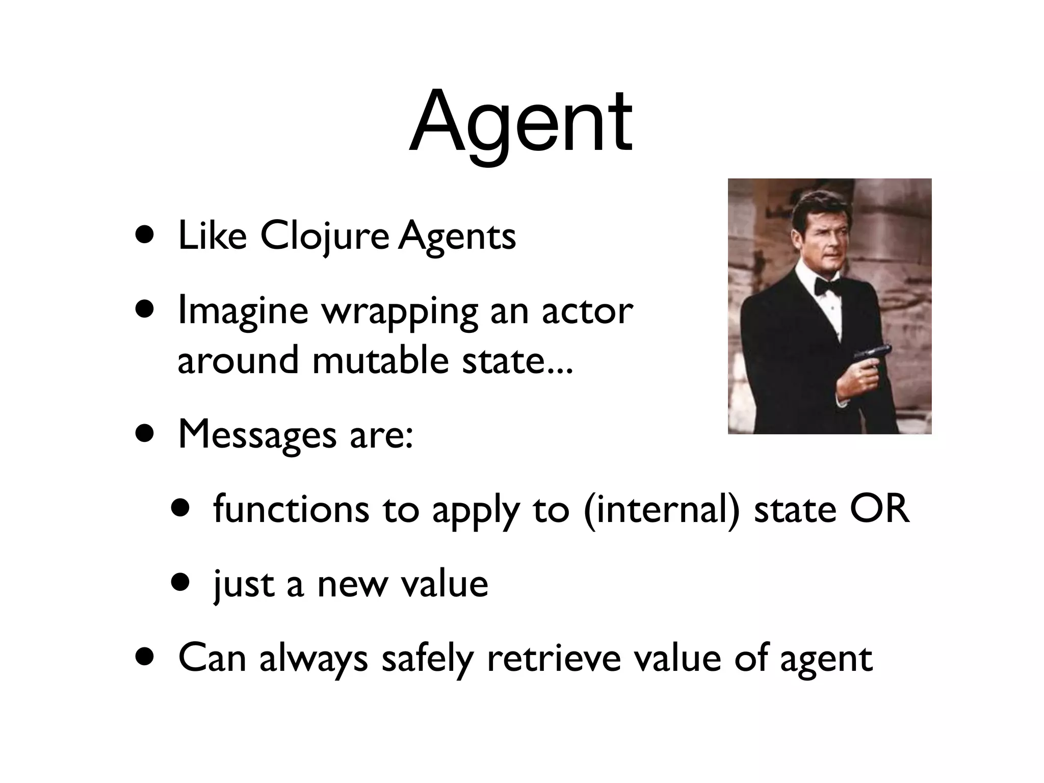 Agent
• Like Clojure Agents
• Imagine wrapping an actor
  around mutable state...
• Messages are:
 • functions to apply to (internal) state OR
 • just a new value
• Can always safely retrieve value of agent
 