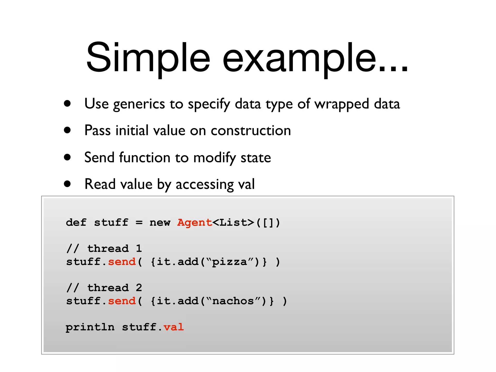 Simple example...
•   Use generics to specify data type of wrapped data
•   Pass initial value on construction
•   Send function to modify state
•   Read value by accessing val

def stuff = new Agent<List>([])

// thread 1
stuff.send( {it.add(“pizza”)} )

// thread 2
stuff.send( {it.add(“nachos”)} )

println stuff.val
 