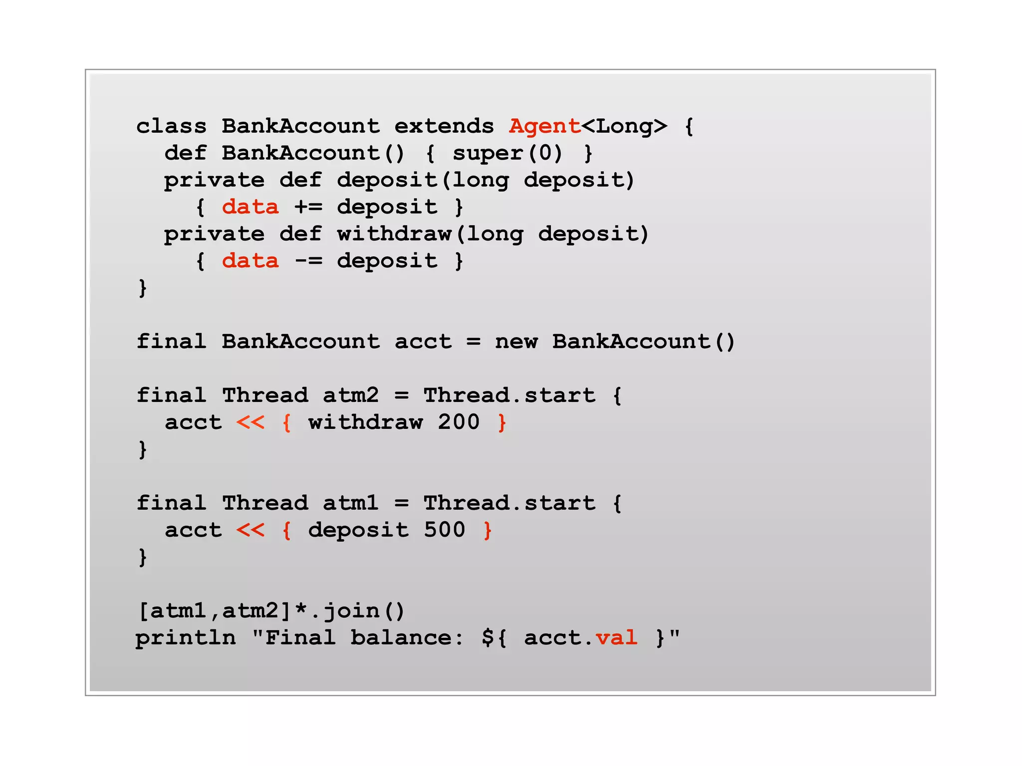 class BankAccount extends Agent<Long> {
  def BankAccount() { super(0) }
  private def deposit(long deposit)
    { data += deposit }
  private def withdraw(long deposit)
    { data -= deposit }
}

final BankAccount acct = new BankAccount()

final Thread atm2 = Thread.start {
  acct << { withdraw 200 }
}

final Thread atm1 = Thread.start {
  acct << { deposit 500 }
}

[atm1,atm2]*.join()
println "Final balance: ${ acct.val }"
 