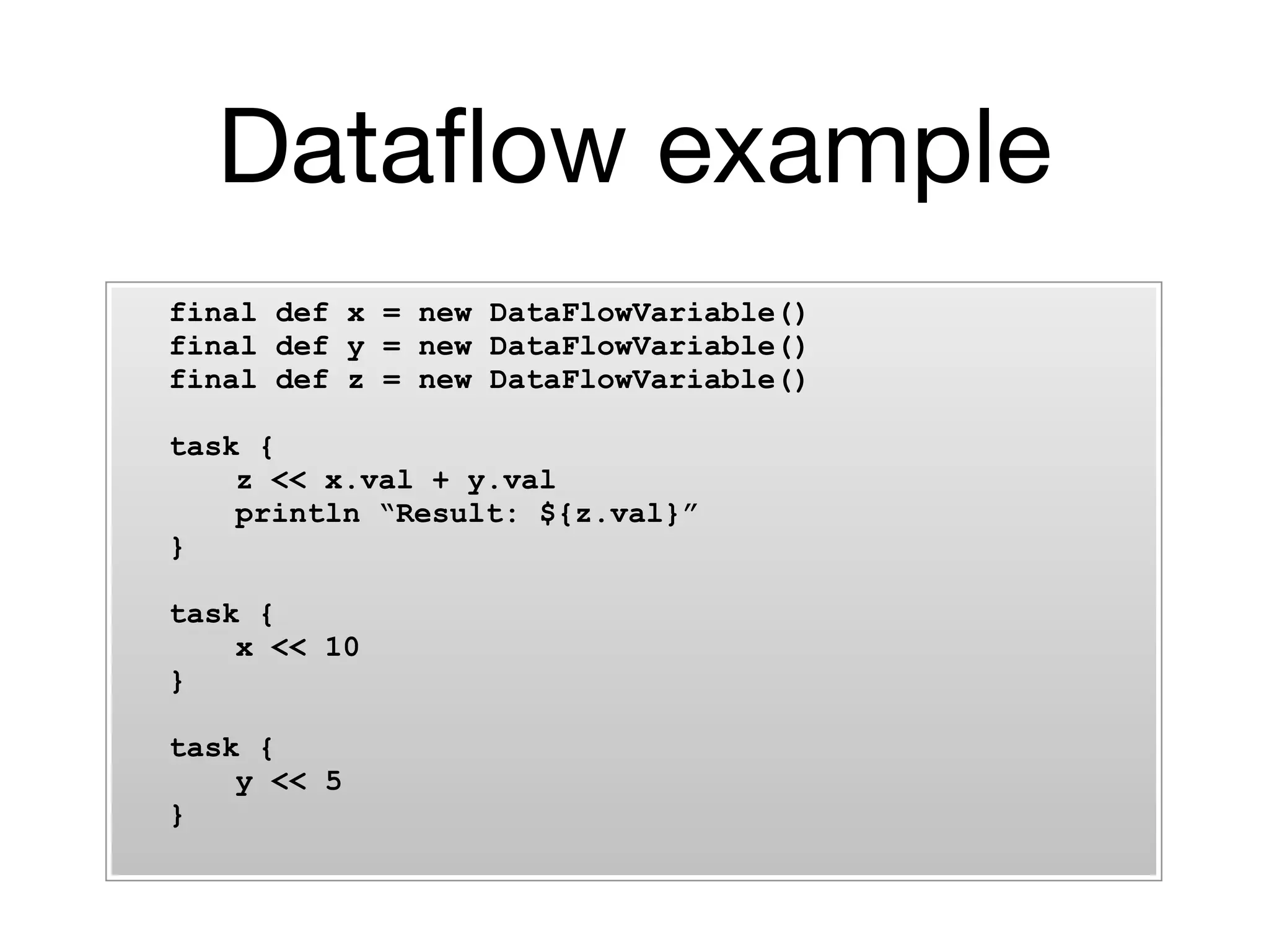 Dataﬂow example
final def x = new DataFlowVariable()
final def y = new DataFlowVariable()
final def z = new DataFlowVariable()

task {
    z << x.val + y.val
    println “Result: ${z.val}”
}

task {
    x << 10
}

task {
    y << 5
}
 