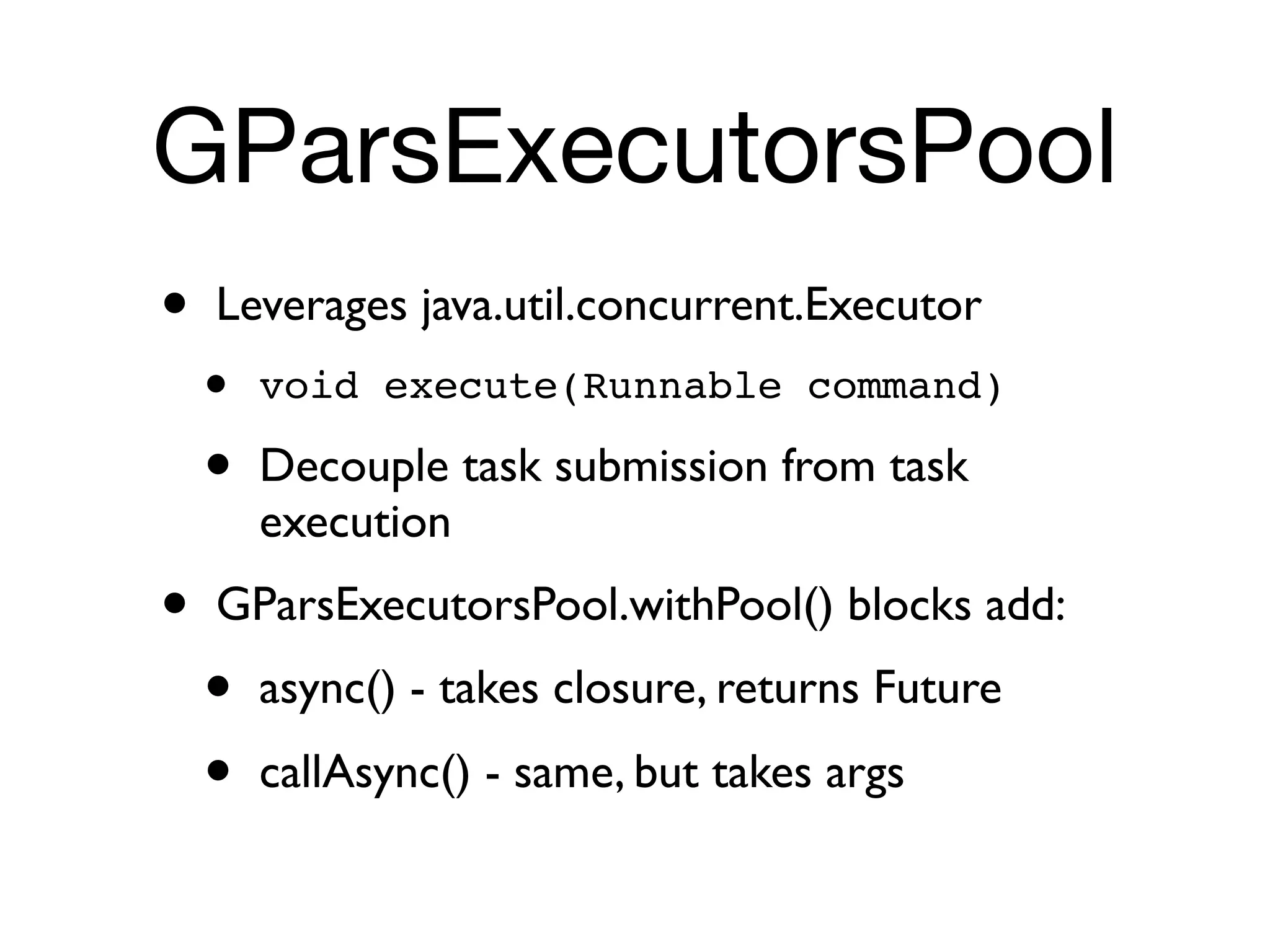 GParsExecutorsPool
•   Leverages java.util.concurrent.Executor
    •   void execute(Runnable command)

    •   Decouple task submission from task
        execution
•   GParsExecutorsPool.withPool() blocks add:
    •   async() - takes closure, returns Future
    •   callAsync() - same, but takes args
 