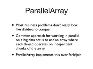ParallelArray
• Most business problems don’t really look
  like divide-and-conquer
• Common approach for working in parallel
  on a big data set is to use an array where
  each thread operates on independent
  chunks of the array.
• ParallelArray implements this over fork/join.
 