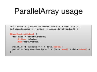ParallelArray usage
def isLate = { order -> order.dueDate > new Date() }
def daysOverdue = { order -> order.daysOverdue() }

GParsPool.withPool {
  def data = createOrders()
     .filter(isLate)
     .map(daysOverdue)

    println("# overdue = " + data.size())
    println("avg overdue by = " + (data.sum() / data.size()))
}
 